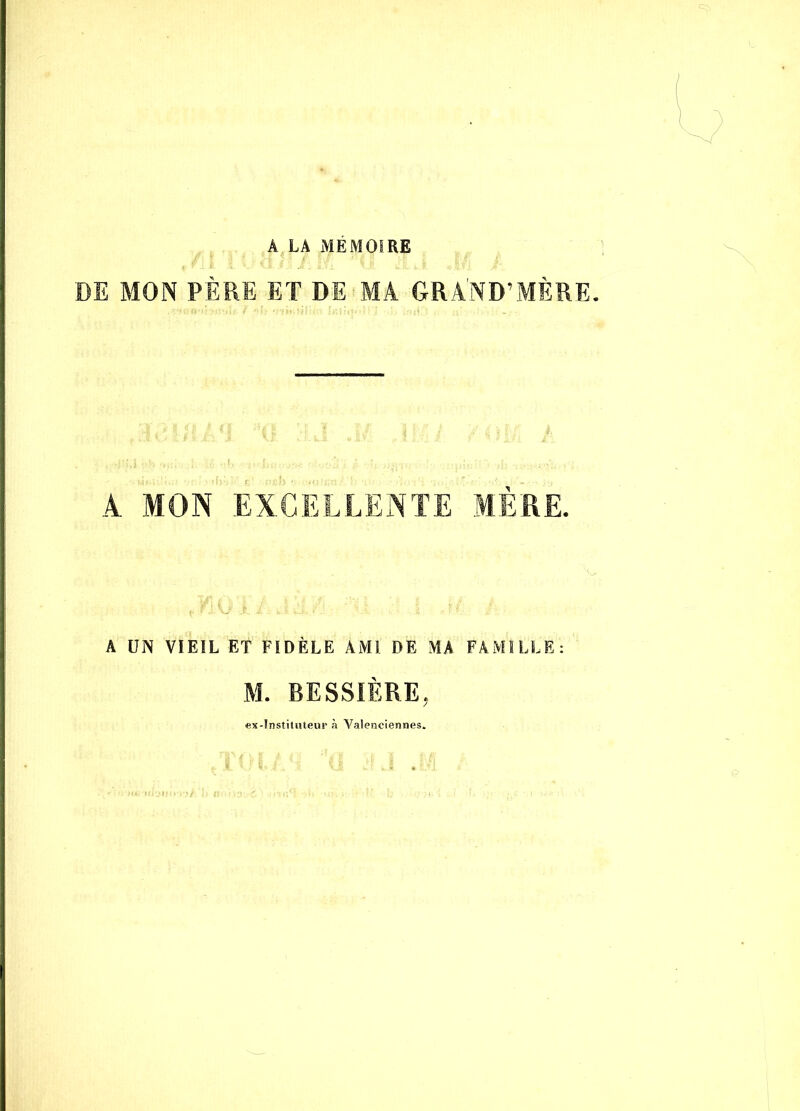 A LA MEMOIRE DE MON PÈRE ET DE MA GRAND’MÈRE. A. MON EXCELLENTE MERE. A UN VIEIL ET FIDÈLE AMI DE MA FAMILLE: M. BESSIÈRE, ex-Instituteur à Valenciennes.