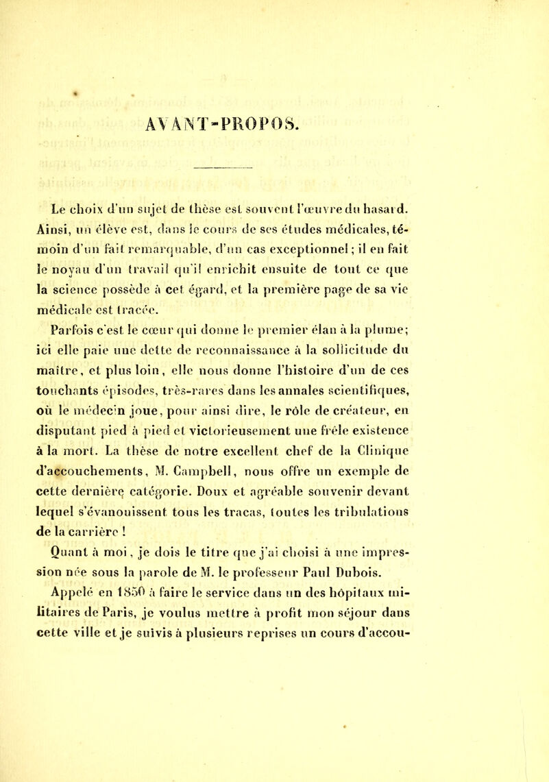 Le choix d’un sujet de thèse est souvent l’œuvre du hasard. Ainsi, un élève est, dans le cours de ses études médicales, té- moin d’un fait remarquable, d’un cas exceptionnel ; il en fait le noyau d’un travail qu i! enrichit ensuite de tout ce que la science possède à cet égard, et la première page de sa vie médicale est tracée. Parfois c'est le cœur qui donne le premier élan à la plume; ici elle paie une dette de reconnaissance à la sollicitude du maître, et plus loin, elle nous donne l’histoire d’un de ces touchants épisodes, très-rares dans les annales scientifiques, où le médecin joue, pour ainsi dire, le rôle de créateur, en disputant pied à pied et victorieusement une frêle existence à la mort. La thèse de notre excellent chef de la Clinique d’accouchements, M. Campbell, nous offre un exemple de cette dernièrq catégorie. Doux et agréable souvenir devant lequel s’évanouissent tous les tracas, toutes les tribulations de la carrière ! Quant à moi, je dois le titre que j’ai choisi à une impres- sion née sous la parole de M. le professeur Paul Dubois. Appelé en 1850 à faire le service dans un des hôpitaux mi- litaires de Paris, je voulus mettre à profit mon séjour dans cette ville et je suivis à plusieurs reprises un cours d’accou-