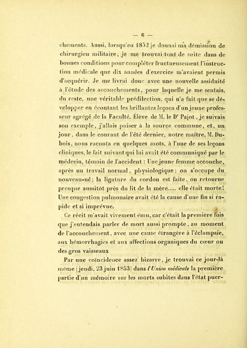 chements. Aussi, lorsqu’en 1852je donnai ma démission de chirurgien militaire, je me trouvai tout de suite dans de bonnes conditions pour compléter fructueusement l’instruc- tion médicale que dix années d’exercice m’avaient permis d’acquérir. Je me livrai donc avec une nouvelle assiduité à l’étude des accouchements, pour laquelle je me sentais, du reste, une véritable prédilection, qui n’a fait que se dé- velopper en écoutant les brillantes leçons d’un jeune profes- seur agrégé de la Faculté. Élève de M. le D‘ Pajot, je suivais son exemple, j’allais puiser à la source commune, et, un jour, dans le courant de l'été dernier, notre maître, M. Du- bois, nous raconta en quelques mots, à l’une de ses leçons cliniques, le fait suivant qui lui avait été communiqué par le médecin, témoin de l’accident : Une jeune femme accouche, après un travail normal, physiologique; on s’occupe du nouveau-né; la ligature du cordon est faite, on retourne presque aussitôt près du lit de la mère elle était morte! Une congestion pulmonaire avait été la cause d’une fin si ra- pide et si imprévue. Ce récit m’avait vivement ému, car c’était la première fois que j’entendais parler de mort aussi prompte , au moment de l’accouchement, avec une cause étrangère à l’éclampsie, aux hémorrhagies et aux affections organiques du cœur ou des gros vaisseaux Par une coïncidence assez bizarre, je trouvai ce jour-là même (jeudi, 23 juin 1853) dans l'Union médicale la première partie d’un mémoire sur les morts subites dans l’état puer-