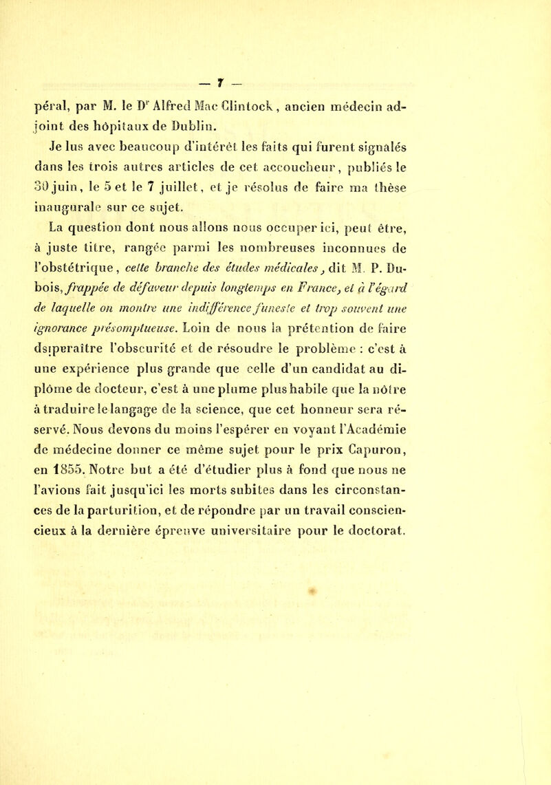 péraï, par M. le W Alfred Mac Clintock , ancien médecin ad- joint des hôpitaux de Dublin. Je lus avec beaucoup d’intérêt les faits qui furent signalés dans les trois autres articles de cet accoucheur, publiés le 30 juin, le 5 et le 7 juillet, et je résolus de faire ma thèse inaugurale sur ce sujet. La question dont nous allons nous occuper ici, peu! être, à juste titre, rangée parmi les nombreuses inconnues de l’obstétrique, celte branche des études médicalest dit M. P. Du- bois, frappée de défaveur depuis longtemps en France} et à Yégard de laquelle on montre une indifférence funeste et trop souvent une ignorance présomptueuse. Loin de nous la prétention de faire dsiperaître l’obscurité et de résoudre le problème : c’est à une expérience plus grande que celle d’un candidat au di- plôme de docteur, c’est à une plume plus habile que la nôtre à traduire le langage de la science, que cet honneur sera ré- servé. Nous devons du moins l’espérer en voyant l’Académie de médecine donner ce même sujet pour le prix Gapuron, en 1855. Notre but a été d’étudier plus à fond que nous ne l’avions fait jusqu’ici les morts subites dans les circonstan- ces de la parturition, et de répondre par un travail conscien- cieux à la dernière épreuve universitaire pour le doctorat.