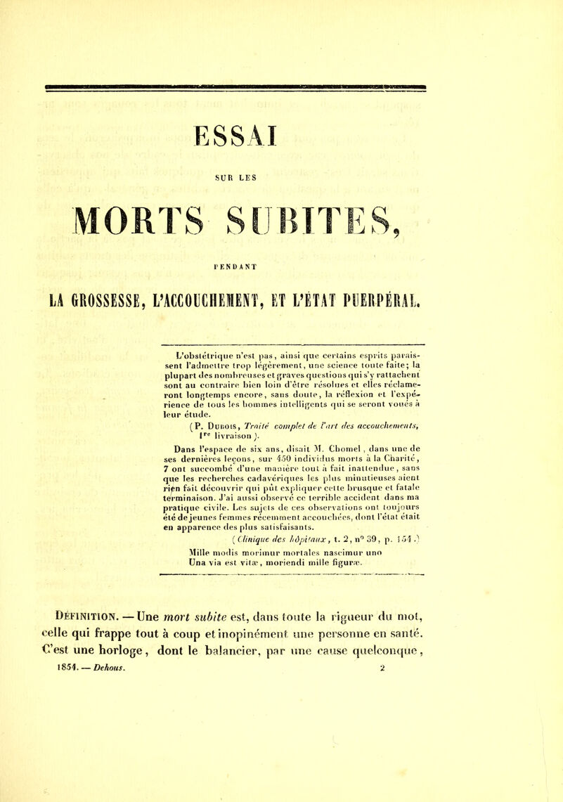 ESSAI SUR LES L’obstétrique n’est pas, ainsi que certains esprits parais- sent l’admettre trop légèrement, une science toute faite; la plupart «les nombreuses et graves questions qui s’y rattachent sont au contraire bien loin d’être résolues et elles réclame- ront longtemps encore, sans doute, la réflexion et l'expé- rience de tous les hommes intelligents qui se seront voués a leur étude. (P. Dur,ois, Traité complet de l’art des accouchements, lre livraison ). Dans l’espace de six ans, disait M. Cbomel , dans une de ses dernières leçons, sur 450 individus morts à la Charité, 7 ont succombé d’une manière tout à fait inattendue, sans que les recherches cadavériques les plus minutieuses aient rièn fait découvrir qui pût expliquer celte brusque et fatale terminaison. J’ai aussi observé ce terrible accident dans ma pratique civile. Les sujets de ces observations ont toujours été de jeunes femmes récemment accouchées, dont l’état était en apparence des plus satisfaisants. ( Clinique des hôpitaux, t. 2, n° 39, p. 151 .) Mille modis morimur mortales nascimur uno Una via est vitæ, moriendi mille figuræ. Définition. —Une mort subite est, dans toute la rigueur du mot, celle qui frappe tout à coup et inopinément une personne en santé. C’est une horloge, dont le balancier, par une cause quelconque, 1851. — Dehous. 2