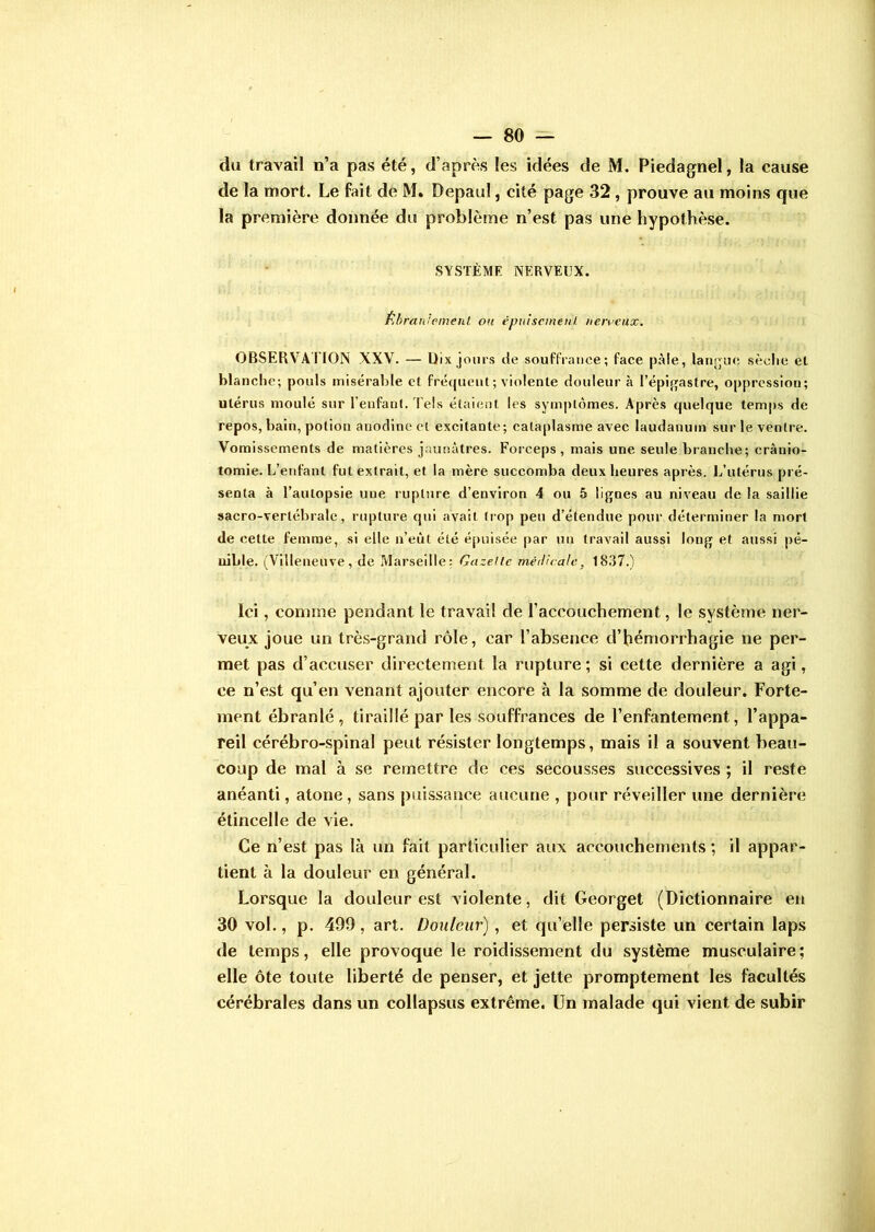 du travail n’a pas été, d’après les idées de M. Piedagnel, la cause de la mort. Le fait de M. Depaul, cité page 32, prouve au moins que la première donnée du problème n’est pas une hypothèse. SYSTÈME NERVEUX. Ébranlement, ou épuisement nerveux. OBSERVATION XXV. — Dix jours de souffrance; face pâle, langue sèche el blanche; pouls misérable el fréquent ; violente douleur à l’épigastre, oppression; utérus moulé sur l’enfant. Tels étaient les symptômes. Après quelque temps de repos, bain, potion anodine et excitante; cataplasme avec laudanum sur le ventre. Vomissements de matières jaunâtres. Forceps, mais une seule branche; cranio- tomie. L’enfant fut extrait, et la mère succomba deux heures après. L’utérus pré- senta à l’autopsie une rupture d’environ 4 ou 5 lignes au niveau de la saillie sacro-vertébrale, rupture qui avait trop peu d’étendue pour déterminer la mort de celte femme, si elle n’eùl été épuisée par un travail aussi long et aussi pé- nible. (Villeneuve, de Marseille: Gazette médicale., 1837.) Ici, comme pendant le travail de l’accoiichement, le système ner- veux joue un très-grand rôle, car l’absence d’hémorrhagie ne per- met pas d’accuser directement la rupture ; si cette dernière a agi, ce n’est qu’en venant ajouter encore à la somme de douleur. Forte- ment ébranlé, tiraillé par les souffrances de l’enfantement, l’appa- reil cérébro-spinal peut résister longtemps, mais il a souvent beau- coup de mal à se remettre de ces secousses successives ; il reste anéanti, atone, sans puissance aucune , pour réveiller une dernière étincelle de vie. Ce n’est pas là un fait particulier aux accouchements ; il appar- tient à la douleur en général. Lorsque la douleur est violente, dit Georget (Dictionnaire en 30 vol., p. 499, art. Douleur), et qu’elle persiste un certain laps de temps, elle provoque le roidissement du système musculaire; elle ôte toute liberté de penser, et jette promptement les facultés cérébrales dans un collapsus extrême. Un malade qui vient de subir