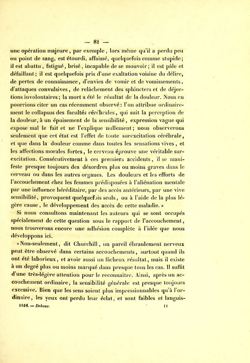 une opération majeure , par exemple , lors même qu’il a perdu peu ou point de sang, est étourdi, affaissé, quelquefois comme stupide; il est abattu , fatigué, brisé, incapable de se mouvoir; il est pâle et défaillant; il est quelquefois pris d’une exaltation voisine du délire, de pertes de connaissance, d’envies de vomir et de vomissements, d’attaques convulsives, de relâchement des sphincters et de déjec- tions involontaires; la mort a été le résultat de la douleur. Nous en pourrions citer un cas récemment observé: l’on attribue ordinaire- ment le collapsus des facultés cérébrales, qui suit la perception de la douleur, à un épuisement de la sensibilité, expression vague qui expose mal le fait et ne l’explique nullement; nous observerons seulement que cet état est l’effet de toute surexcitation cérébrale, et que dans la douleur comme dans toutes les sensations vives , et les affections morales fortes, le cerveau éprouve une véritable sur- excitation. Consécutivement à ces premiers accidents , il se mani- feste presque toujours des désordres plus ou moins graves dans le cerveau ou dans les autres organes. Les douleurs et les efforts de l’accouchement chez les femmes prédisposées à l’aliénation mentale par une influence héréditaire, par des accès antérieurs, par une vive sensibilité, provoquent quelquefois seuls, ou à l’aide de la plus lé- gère cause , le développement des accès de cette maladie. » Si nous consultons maintenant les auteurs qui se sont occupés spécialement de cette question sous le rapport de l’accouchement, nous trouverons encore une adhésion complète à l’idée que nous développons ici. «Non-seulement, dit Churchill, un pareil ébranlement nerveux peut être observé dans certains accouchements, surtout quand ils ont été laborieux, et avoir aussi un fâcheux résultat, mais il existe à un degré plus ou moins marqué dans presque tous les cas. Il suffit d une très-légère attention pour le reconnaître. Ainsi, après un ac- couchement ordinaire, la sensibilité générale est presque toujours excessive. Bien que les sens soient plus impressionnables qu’à l’or- dinaire, les yeux ont perdu leur éclat, et sont faibles et languis- 1854. — Dehous. ' 11