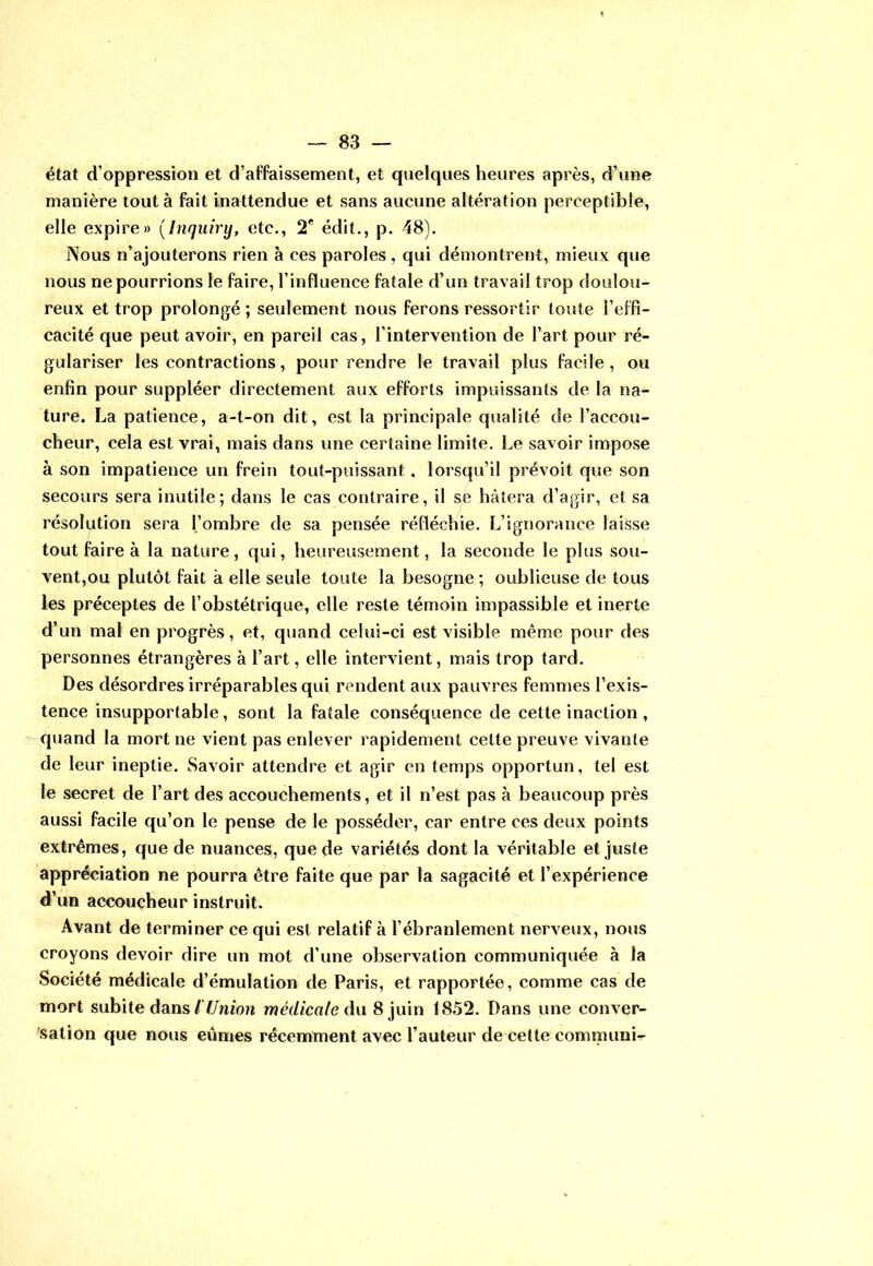 état d’oppression et d’affaissement, et quelques heures après, d’une manière tout à fait inattendue et sans aucune altération perceptible, elle expire» (Jnquiry, etc., 2* édit., p. 48). Nous n’ajouterons rien à ces paroles , qui démontrent, mieux que nous ne pourrions le faire, l’influence fatale d’un travail trop doulou- reux et trop prolongé ; seulement nous ferons ressortir toute l’effi- cacité que peut avoir, en pareil cas, l’intervention de l’art pour ré- gulariser les contractions, pour rendre le travail plus facile, ou enfin pour suppléer directement aux efforts impuissants de la na- ture. La patience, a-t-on dit, est la principale qualité de l’accou- cheur, cela est vrai, mais dans une certaine limite. Le savoir impose à son impatience un frein tout-puissant. lorsqu’il prévoit que son secours sera inutile ; dans le cas contraire, il se hâtera d’agir, et sa résolution sera l’ombre de sa pensée réfléchie. L’ignorance laisse tout faire à la nature, qui, heureusement, la seconde le plus sou- vent,ou plutôt fait à elle seule toute la besogne ; oublieuse de tous les préceptes de l’obstétrique, elle reste témoin impassible et inerte d’un mal en progrès, et, quand celui-ci est visible même pour des personnes étrangères à l’art, elle intervient, mais trop tard. Des désordres irréparables qui rendent aux pauvres femmes l’exis- tence insupportable, sont la fatale conséquence de cette inaction , quand la mort ne vient pas enlever rapidement cette preuve vivante de leur ineptie. Savoir attendre et agir en temps opportun, tel est le secret de l’art des accouchements, et il n’est pas à beaucoup près aussi facile qu’on le pense de le posséder, car entre ces deux points extrêmes, que de nuances, que de variétés dont la véritable et juste appréciation ne pourra être faite que par la sagacité et l’expérience d’un accoucheur instruit. Avant de terminer ce qui est relatif à l’ébranlement nerveux, nous croyons devoir dire un mot d’une observation communiquée à la Société médicale d’émulation de Paris, et rapportée, comme cas de mort subite dans l'Union médicale du 8 juin 1852. Dans une conver- sation que nous eûmes récemment avec l’auteur de cette communi-
