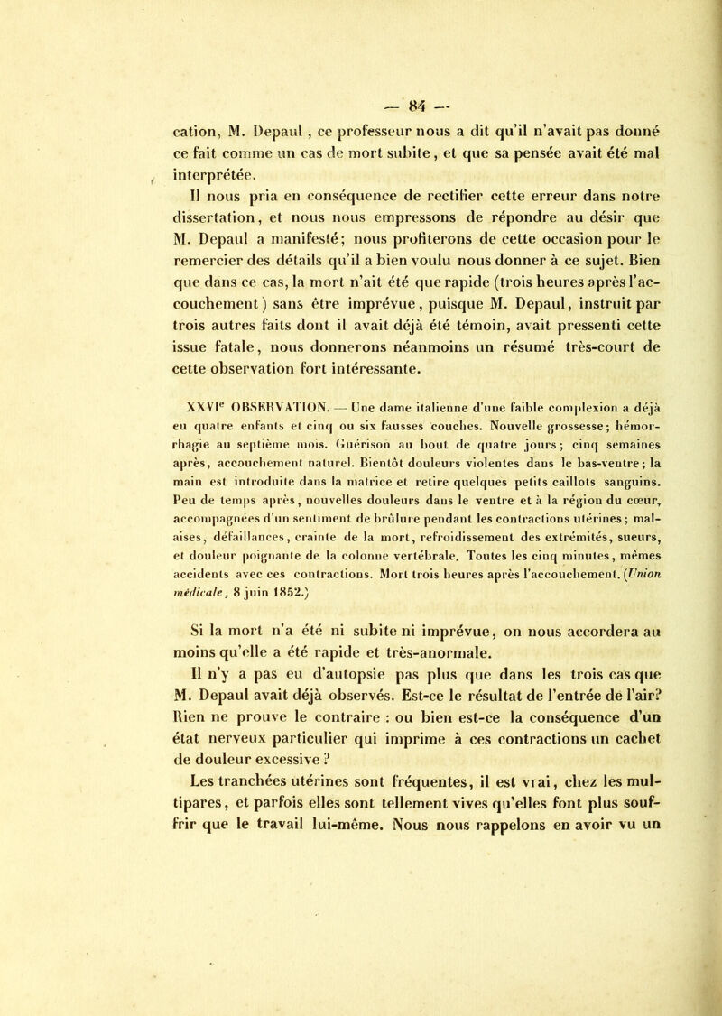 cation, M. Depaul , ce professeur nous a dit qu’il n’avait pas donné ce fait comme un cas de mort subite , et que sa pensée avait été mal interprétée. Il nous pria en conséquence de rectifier cette erreur dans notre dissertation, et nous nous empressons de répondre au désir que M. Depaul a manifesté; nous profiterons de cette occasion pour le remercier des détails qu’il a bien voulu nous donner à ce sujet. Bien que dans ce cas, la mort n’ait été que rapide (trois heures après l’ac- couchement ) sans être imprévue, puisque M. Depaul, instruit par trois autres faits dont il avait déjà été témoin, avait pressenti cette issue fatale, nous donnerons néanmoins un résumé très-court de cette observation fort intéressante. XXVIe OBSERVATION. — Une dame italienne d’nne faible complexion a déjà eu quatre eufanls et cinq ou six fausses couches. Nouvelle grossesse ; hémor- rhagie au septième mois. Guérison au bout de quatre jours; cinq semaines après, accouchement naturel. Bientôt douleurs violentes dans le bas-ventre ; la main est introduite dans la matrice et retire quelques petits caillots sanguins. Peu de temps après, nouvelles douleurs dans le ventre et à la région du cœur, accompagnées d’un sentiment de brûlure pendant les contractions utérines; mal- aises, défaillances, crainte de la mort, refroidissement des extrémités, sueurs, et douleur poignante de la colonne vertébrale. Toutes les cinq minutes, mêmes accidents avec ces contractions. Mort trois heures après l’accouchement. (Union médicale, 8 juin 1852.) Si la mort n’a été ni subite ni imprévue, on nous accordera au moins qu’elle a été rapide et très-anormale. Il n’y a pas eu d’autopsie pas plus que dans les trois cas que M. Depaul avait déjà observés. Est-ce le résultat de l’entrée de l’air? Rien ne prouve le contraire : ou bien est-ce la conséquence d’un état nerveux particulier qui imprime à ces contractions un cachet de douleur excessive ? Les tranchées utérines sont fréquentes, il est vrai, chez les mul- tipares , et parfois elles sont tellement vives qu’elles font plus souf- frir que le travail lui-même. Nous nous rappelons en avoir vu un