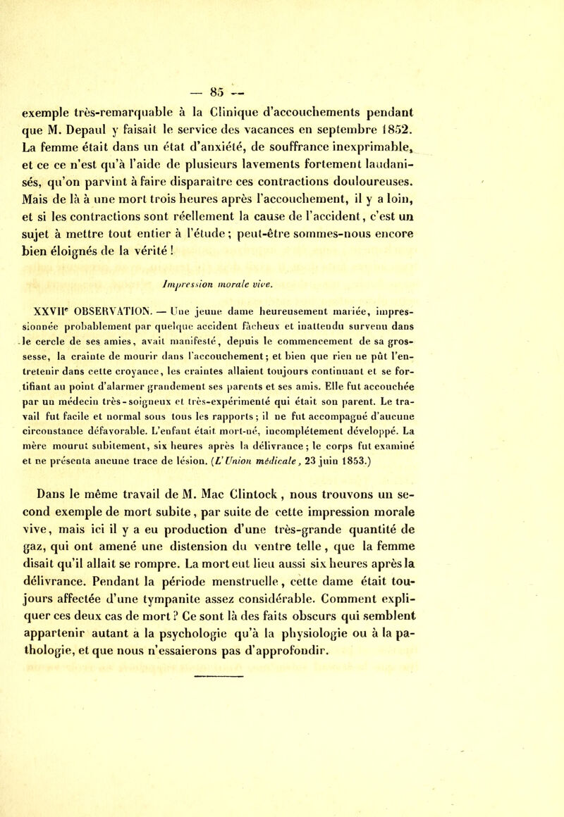 exemple très-remarquable à la Clinique d’accouchements pendant que M. Depaul y faisait le service des vacances en septembre 1852. La femme était dans un état d’anxiété, de souffrance inexprimable, et ce ce n’est qu’à l’aide de plusieurs lavements fortement laudani- sés, qu’on parvint à faire disparaître ces contractions douloureuses. Mais de là à une mort trois heures après l’accouchement, il y a loin, et si les contractions sont réellement la cause de l’accident, c’est un sujet à mettre tout entier à l’étude ; peut-être sommes-nous encore bien éloignés de la vérité ! Impression morale vire.. XXVIIe OBSERVATION. — Une jeuue dame heureusement mariée, impres- sionnée probablement par quelque accident fâcheux et inattendu survenu dans le cercle de ses amies, avait manifesté, depuis le commencement de sa gros- sesse, la crainte de mourir dans l’accouchement; et bien que rien ne pût l’en- tretenir dans cette croyance, les craintes allaient toujours continuant et se for- tifiant au point d’alarmer grandement ses parents et ses amis. Elle fut accouchée par un médecin très-soigneux et très-expérimenté qui était son parent. Le tra- vail fut facile et normal sous tous les rapports ; il ne fut accompagné d’aucune circonstance défavorable. L’enfant était mort-né, incomplètement développé. La mère mourut subitement, six heures après la délivrance ; le corps fut examiné et ne présenta ancune trace de lésion. (L’Union médicale, 23 juin 1853.) Dans le même travail de M. Mac Clintock, nous trouvons un se- cond exemple de mort subite, par suite de cette impression morale vive, mais ici il y a eu production d’une très-grande quantité de gaz, qui ont amené une distension du ventre telle, que la femme disait qu’il allait se rompre. La mort eut lieu aussi six heures après la délivrance. Pendant la période menstruelle, cette dame était tou- jours affectée d’une tympanite assez considérable. Comment expli- quer ces deux cas de mort ? Ce sont là des faits obscurs qui semblent appartenir autant a la psychologie qu’à la physiologie ou à la pa- thologie, et que nous n’essaierons pas d’approfondir.