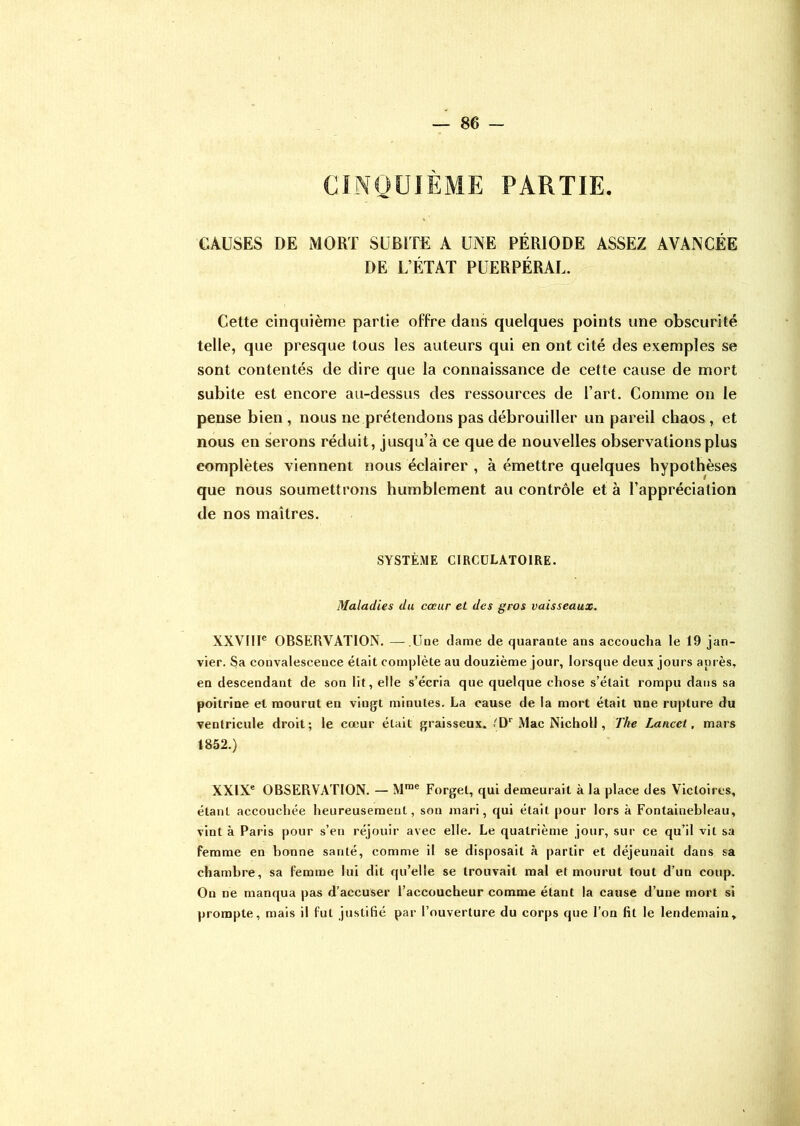 CINQUIÈME PARTIE. CAUSES DE MORT SUBITE A UNE PÉRIODE ASSEZ AVANCÉE DE L’ÉTAT PUERPÉRAL. Cette cinquième partie offre dans quelques points une obscurité telle, que presque tous les auteurs qui en ont cité des exemples se sont contentés de dire que la connaissance de cette cause de mort subite est encore au-dessus des ressources de l’art. Comme on le pense bien , nous ne prétendons pas débrouiller un pareil chaos, et nous en serons réduit, jusqu’à ce que de nouvelles observations plus complètes viennent nous éclairer , à émettre quelques hypothèses que nous soumettrons humblement au contrôle et à l’appréciation de nos maîtres. SYSTÈME CIRCULATOIRE. Maladies du cœur et des gros vaisseaux. XXVIIIe OBSERVATION. — Une dame de quarante ans accoucha le 19 jan- vier. Sa convalescence était complète au douzième jour, lorsque deux jours après, en descendant de son lit, elle s’écria que quelque chose s’était rompu dans sa poitrine et mourut en vingt minutes. La cause de la mort était une rupture du ventricule droit; le cœur était graisseux. .'Dr Mac Nicholl, The Lancet, mars 1852.) XXIXe OBSERVATION. — Mrac Forget, qui demeurait à la place des Victoires, étant accouchée heureusement, son mari, qui était pour lors à Fontainebleau, vint à Paris pour s’en réjouir avec elle. Le quatrième jour, sur ce qu’il vit sa femme en bonne santé, comme il se disposait à partir et déjeunait dans sa chambre, sa femme lui dit qu’elle se trouvait mal et mourut tout d’un coup. On ne manqua pas d’accuser l’accoucheur comme étant la cause d’une mort si prompte, mais il fut justifié par l’ouverture du corps que l’on fit le lendemain.