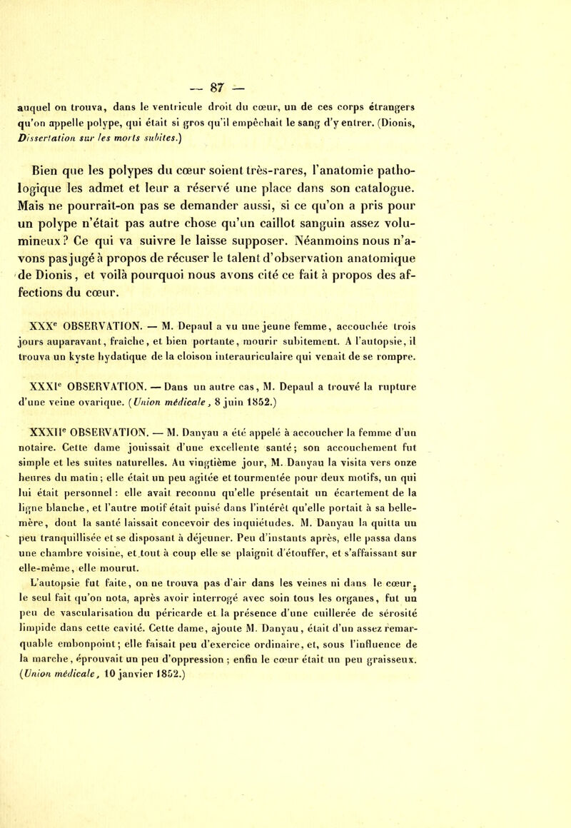 auquel on trouva, dans le ventricule droit du cœur, un de ces corps étrangers qu’on appelle polype, qui était si gros qu’il empêchait le sang d’y entrer. (Dionis, Di sscrtation sur les morts subites.) Bien que les polypes du cœur soient très-rares, l’anatomie patho- logique les admet et leur a réservé une place dans son catalogue. Mais ne pourrait-on pas se demander aussi, si ce qu’on a pris pour un polype n’était pas autre chose qu’un caillot sanguin assez volu- mineux ? Ce qui va suivre le laisse supposer. Néanmoins nous n’a- vons pasjugéà propos de récuser le talent d’observation anatomique de Dionis, et voilà pourquoi nous avons cité ce fait à propos des af- fections du cœur. XXXe OBSERVATION. — M. Depaul a vu une jeune femme, accouchée trois jours auparavant, fraîche, et bien portante, mourir subitement. A l’autopsie, il trouva un kyste hydatique de la cloison interauriculaire qui venait de se rompre. XXXIe OBSERVATION. — Dans un autre cas, M. Depaul a trouvé la rupture d’une veine ovarique. ( Union médicale, 8 juin 1852.) XXXIIe OBSERVATION. — M. Danyau a été appelé à accoucher la femme d’un notaire. Cette dame jouissait d’une excellente santé; son accouchement fut simple et les suites naturelles. Au vingtième jour, M. Danyau la visita vers onze heures du matin; elle était un peu agitée et tourmentée pour deux motifs, un qui lui était personnel : elle avait reconnu qu’elle présentait un écartement de la ligne blanche, et l’autre motif était puisé dans l’intérêt qu’elle portait à sa belle- mère, dont la santé laissait concevoir des inquiétudes. M. Danyau la quitta un ' peu tranquillisée et se disposant à déjeuner. Peu d’instants après, elle passa dans une chambre voisine, et tout à coup elle se plaignit d’étouffer, et s’affaissant sur elle-même, elle mourut. L’autopsie fut faite, on ne trouva pas d’air dans les veines ni dans le cœur, le seul fait qu’on nota, après avoir interrogé avec soin tous les organes, fut un peu de vascularisation du péricarde et la présence d’une cuillerée de sérosité limpide dans cette cavité. Cette dame, ajoute M. Danyau, était d’un assez remar- quable embonpoint; elle faisait peu d’exercice ordinaire, et, sous l’influence de la marche, éprouvait un peu d’oppression ; enfin le cœur était un peu graisseux. (Union médicale, 10 janvier 1852.)