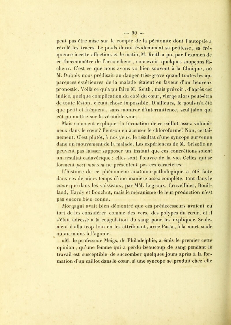 peut pas être mise sur le compte de la péritonite dont l’autopsie a révélé les traces. Le pouls devait évidemment sa petitesse, sa fré- quence à cette affection, et le malin, M. Keith a pu, par l’examen de ce thermomètre de l’accoucheur , concevoir quelques soupçons fâ- cheux. C’est ce que nous avons vu bien souvent à la Clinique, où M. Dubois nous prédisait un danger très-grave quand toutes les ap- parences extérieures de la malade étaient en faveur d’un heureux pronostic. Voilà ce qu’a pu faire M. Keith , mais prévoir , d’après cet indice, quelque complication du côté du cœur, vierge alors peut-être de toute lésion, c’était chose impossible. D’ailleurs, le pouls n’a été que petit et fréquent, sans montrer d’intermittence, seul jalon qui eût pu mettre sur la véritable voie. Mais comment expliquer la formation de ce caillot assez volumi- neux dans le cœur? Peut-on en accuser le chloroforme? Non, certai- nement. C’est plutôt, à nos yeux, le résultat d’une syncope survenue dans un mouvement de la malade. Les expériences de M. Grisolle ne peuvent pas laisser supposer un instant que ces concrétions soient un résultat cadavérique : elles sont l’œuvre de la vie. Celles qui se forment post mortem ne présentent pas ces caractères. L’histoire de ce phénomène anatomo-pathologique a été faite dans ces derniers temps d’une manière assez complète, tant dans le cœur que dans les vaisseaux, par MM. Legroux, Cruveilhier, Bouil- laud, Hardy et Bouchut, mais le mécanisme de leur production n’est pas encore bien connu. Morgagni avait bien démontré que ces prédécesseurs avaient eu tort de les considérer comme des vers, des polypes du cœur, et il s’était adressé à la coagulation du sang pour les expliquer. Seule- ment il alla trop loin en les attribuant, avec Pasta, à la mort seule ou au moins à l’agonie. «M. le professeur Meigs, de Philadelphie, a émis le premier cette opinion , qu’une femme qui a perdu beaucoup de sang pendant le travail est susceptible de succomber quelques jours après à la for- mation d’un caillot dans le cœur, si une syncope se produit chez elle
