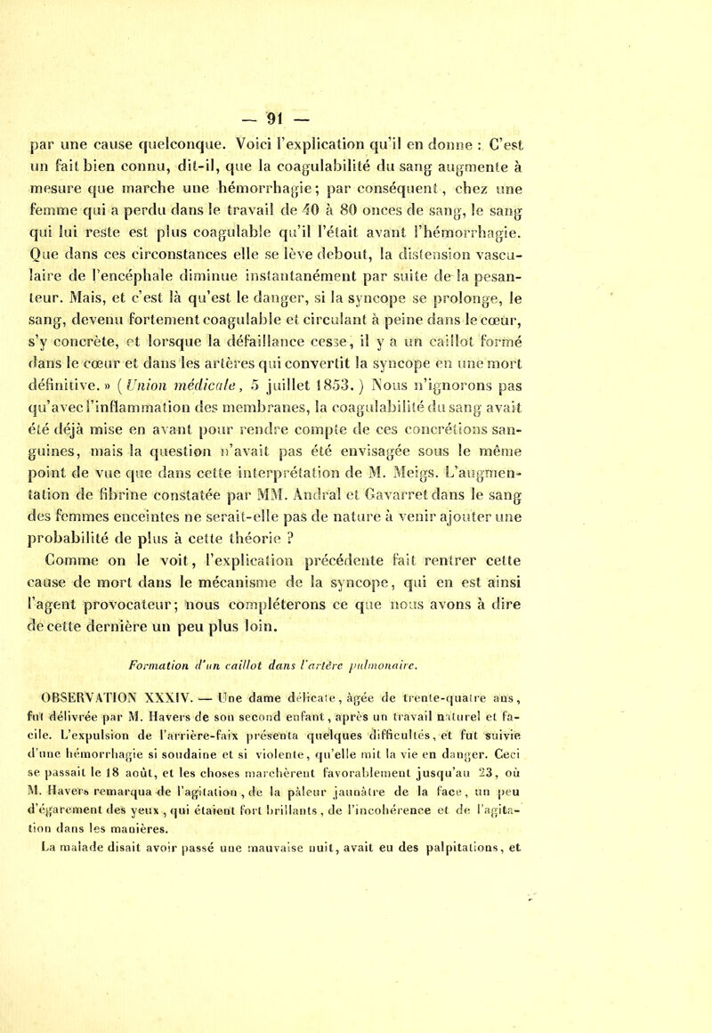par une cause quelconque. Voici l’explication qu’il en donne : C’est un fait bien connu, dit-il, que la coagulabilité du sang augmente à mesure que marche une hémorrhagie; par conséquent, chez une femme qui a perdu dans le travail de 40 à 80 onces de sang, le sang qui lui reste est plus coagulable qu’il l’était avant l’hémorrhagie. Que dans ces circonstances elle se lève debout, la distension vascu- laire de l’encéphale diminue instantanément par suite de la pesan- teur. Mais, et c’est là qu’est le danger, si la syncope se prolonge, le sang, devenu fortement coagulable et circulant à peine dans le cœur, s’y concrète, et lorsque la défaillance cesse, il y a un caillot formé dans le cœur et dans les artères qui convertit la syncope en une mort définitive.» (Union médicale, 5 juillet 1853.) Vous n’ignorons pas qu’avec l’inflammation des membranes, la coagulabilité du sang avait été déjà mise en avant pour rendre compte de ces concrétions san- guines, mais la question n’avait pas été envisagée sous le même point de vue que dans cette interprétation de M. Meigs. L’augmen- tation de fibrine constatée par MM. Andral et Gavarretdans le sang des femmes enceintes ne serait-elle pas de nature à venir ajouter une probabilité de plus à cette théorie ? Comme on le voit, l’explication précédente fait rentrer cette cause de mort dans le mécanisme de la syncope, qui en est ainsi l’agent provocateur; nous compléterons ce que nous avons à dire de cette dernière un peu plus loin. Formation d’un caillot dans l’artère pulmonaire. OBSERVATION XXXIV. — Une dame délicate, âgée de trente-quatre ans, fut délivrée par M. Havers de sou second enfant, après un travail nature! et fa- cile. L’expulsion de l’arrière-faix présenta quelques difficultés, et fut suivie d’une hémorrhagie si soudaine et si violente, qu’elle mit la vie en danger. Ceci se passait le 18 août, et les choses marchèrent favorablement jusqu’au 23, où M. Havers remarqua de l’agitation , de la pâleur jaunâtre de la lace, un peu d’égarement des yeux , qui étaient fort brillants , de l’incohérence et, de l’agita- tion dans les manières. La malade disait avoir passé une mauvaise nuit, avait eu des palpitations, et