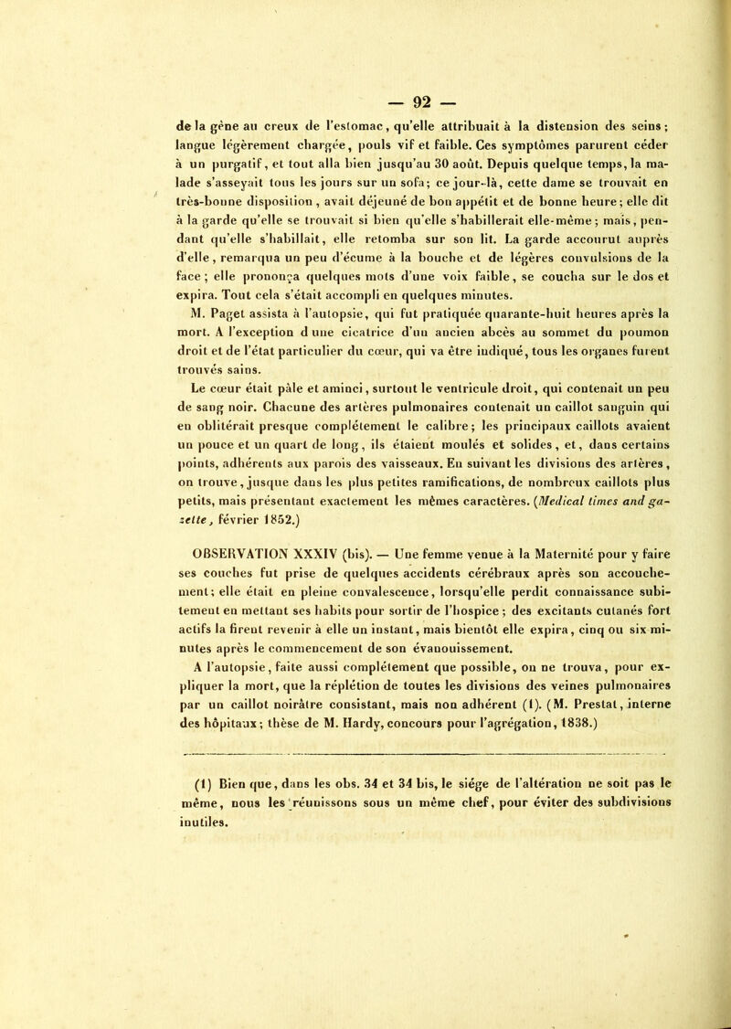 de la gène au creux de l’estomac, qu’elle attribuait à la distension des seins; langue légèrement chargée, pouls vif et faible. Ces symptômes parurent céder à un purgatif, et tout alla bien jusqu’au 30 août. Depuis quelque temps, la ma- lade s’asseyait tous les jours sur un sofa; ce jour-là, cette dame se trouvait en très-bonne disposition , avait déjeuné de bon appétit et de bonne heure; elle dit à la garde qu’elle se trouvait si bien qu’elle s’habillerait elle-même; mais, pen- dant qu’elle s’habillait, elle retomba sur son lit. La garde accourut auprès d’elle , remarqua un peu d’écume à la bouche et de légères convulsions de la face; elle prononça quelques mots d’une voix faible, se coucha sur le dos et expira. Tout cela s’était accompli en quelques minutes. M. Paget assista à l’autopsie, qui fut pratiquée quarante-huit heures après la mort. A l’exception d une cicatrice d’un ancien abcès au sommet du poumon droit et de l’état particulier du cœur, qui va être indiqué, tous les organes furent trouvés sains. Le cœur était pâle et aminci, surtout le ventricule droit, qui contenait un peu de sang noir. Chacune des artères pulmonaires contenait un caillot sanguin qui en oblitérait presque complètement le calibre; les principaux caillots avaient un pouce et un quart de long, ils étaient moulés et solides, et, dans certains points, adhérents aux parois des vaisseaux. En suivant les divisions des artères, on trouve, jusque dans les plus petites ramifications, de nombreux caillots plus petits, mais présentant exactement les mêmes caractères. (Medical limes and ga- zette , février 1852.) OBSERVATION XXXIV (bis). — Une femme venue à la Maternité pour y faire ses couches fut prise de quelques accidents cérébraux après son accouche- ment; elle était en pleine convalescence, lorsqu’elle perdit connaissance subi- tement en mettant ses habits pour sortir de l’hospice ; des excitants cutanés fort actifs la firent revenir à elle un instant, mais bientôt elle expira, cinq ou six mi- nutes après le commencement de son évanouissement. A l’autopsie, faite aussi complètement que possible, ou ne trouva, pour ex- pliquer la mort, que la réplétion de toutes les divisions des veines pulmonaires par un caillot noirâtre consistant, mais non adhérent (1). (M. Preslat, interne des hôpitaux; thèse de M. Hardy,concours pour l’agrégation, 1838.) (1) Bien que, dans les obs. 34 et 34 bis, le siège de l’altération ne soit pas le même, nous les réunissons sous un même chef, pour éviter des subdivisions inutiles.