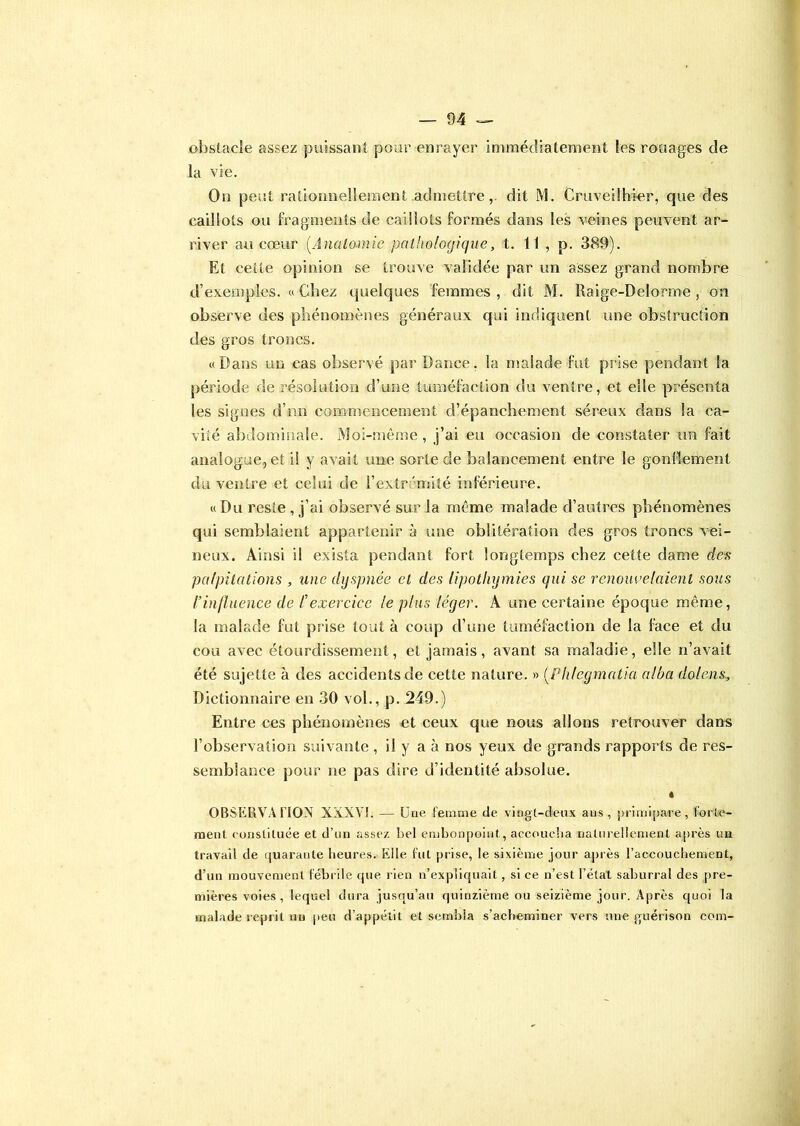 obstacle assez puissant pour enrayer immédiatement Ses rouages de la vie. On peut rationnellement admettre, dit M. Cruveilhier, que des caillots ou fragments de caillots formés dans les veines peuvent ar- river au cœur (.Anatomie pathologique, t. 11 , p. 389). Et celte opinion se trouve validée par un assez grand nombre d’exemples. « Chez quelques femmes , dit M. Raige-Delorme , on observe des phénomènes généraux qui indiquent une obstruction des gros troncs. «Dans un cas observé par Dance, la malade fut prise pendant la période de résolution d’une tuméfaction du ventre, et elle présenta les signes d’nn commencement d’épanchement séreux dans la ca- vité abdominale. Moi-même, j’ai eu occasion de constater un fait analogue, et il y avait une sorte de balancement entre le gonflement du ventre et celui de l'extrémité inférieure. « Du reste , j’ai observé sur la même malade d’autres phénomènes qui semblaient appartenir à une oblitération des gros troncs vei- neux. Ainsi il exista pendant fort longtemps chez cette dame des palpitations , une dyspnée et des lipothymies qui se renouvelaient sous l’influence de /’exercice le plus léger. A une certaine époque même, la malade fut prise tout à coup d’une tuméfaction de la face et du cou avec étourdissement, et jamais, avant sa maladie, elle n’avait été sujette à des accidents de cette nature. » (.Phlegmatia alba dolens, Dictionnaire en 30 vol., p. 249.) Entre ces phénomènes et ceux que nous allons retrouver dans F observation suivante , il y a à nos yeux de grands rapports de res- semblance pour ne pas dire d’identité absolue. « OBSERVA FIOM XXXV!. — Une femme de vingt-deux ans, primipare, forte- ment constituée et d’un assez bel embonpoint, accoucha naturellement après un travail de quarante heures. Elle fut prise, le sixième jour après l’accouchement, d’un mouvement fébrile que rien n’expliquait, si ce n’est l’état saburral des pre- mières voies, lequel dura jusqu’au quinzième ou seizième jour. Après quoi la malade reprit un peu d’appétit et sembla s’acheminer vers une guérison coin-