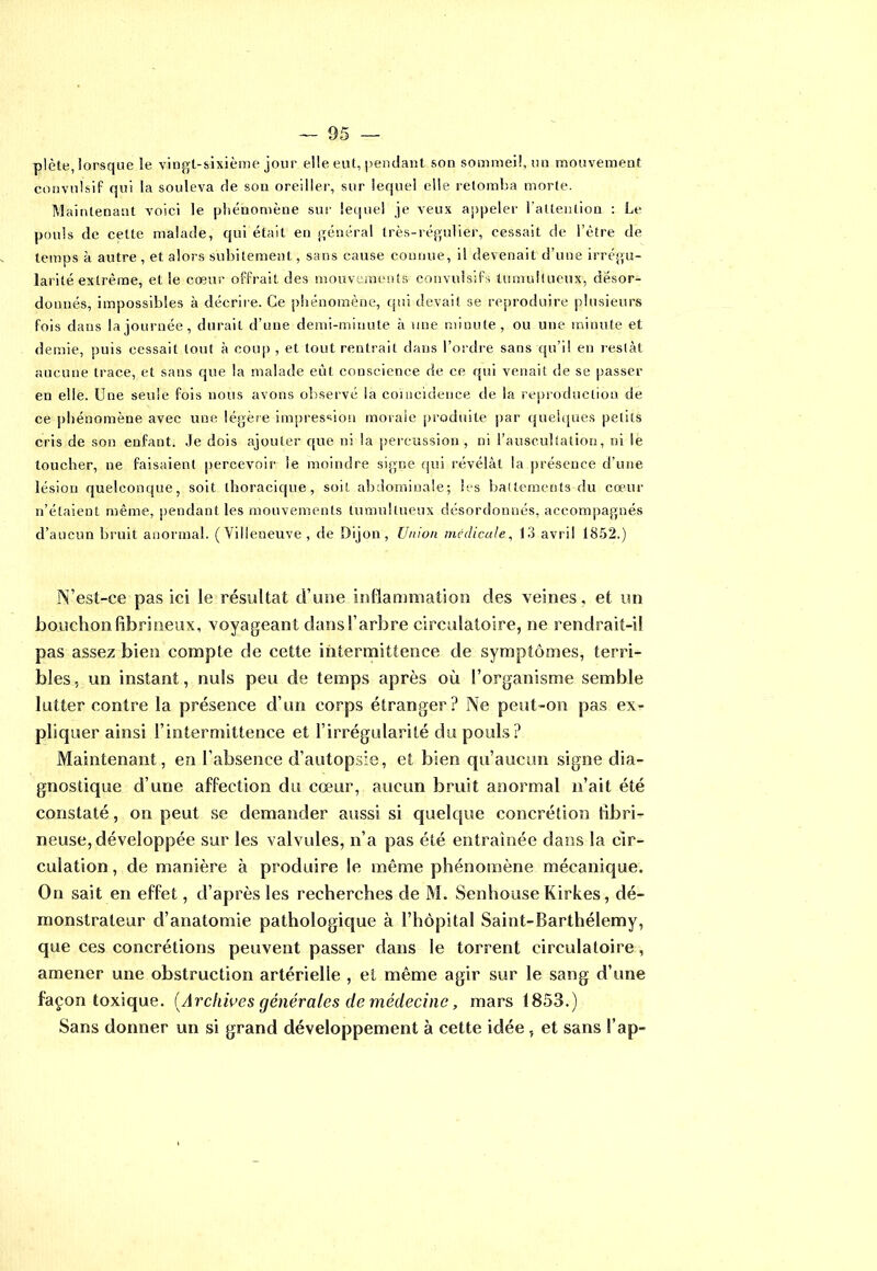 plète, lorsque le vingt-sixième jour elle eut, pendant son sommeil, mi mouvement convulsif qui la souleva de son oreiller, sur lequel elle retomba morte. Maintenant voici le phénomène sur lequel je veux appeler l'attention : Le pouls de celte malade, qui était en général très-régulier, cessait de i’ètre de temps à autre , et alors subitement, sans cause connue, il devenait d’une irrégu- larité extrême, et le cœur offrait des mouvements convulsifs tumultueux, désor- donnés, impossibles à décrire. Ce phénomène, qui devait se reproduire plusieurs fois dans la journée, durait d’une demi-minute à une minute, ou une minute et demie, puis cessait tout à coup , et tout rentrait dans l’ordre sans qu’il en restât aucune trace, et sans que la malade eût conscience de ce qui venait de se passer en elle. Une seule fois nous avons observé la coïncidence de la reproduction de ce phénomène avec une légère impression morale produite par quelques petits cris de son enfant. Je dois ajouter que ni la percussion, ni l’auscultation, ni le loucher, ne faisaient percevoir le moindre signe qui révélât la présence d’une lésion quelconque, soit thoracique, soit abdominale; les battements du cœur n’étaient même, pendant les mouvements tumultueux désordonnés, accompagnés d’aucun bruit anormal. (Villeneuve, de Dijon, Union médicale, 13 avril 1852.) N’est-ce pas ici le résultat d’une inflammation des veines, et un bouchon fibrineux, voyageant dans l’arbre circulatoire, ne rendrait-i! pas assez bien compîe de cette intermittence de symptômes, terri- bles, un instant , nuis peu de temps après où l’organisme semble lutter contre la présence d’un corps étranger? Ne peut-on pas ex- pliquer ainsi l’intermittence et l’irrégularité du pouls ? Maintenant, en l’absence d’autopsie, et bien qu’aucun signe dia- gnostique d’une affection du cœur, aucun bruit anormal n’ait été constaté, on peut se demander aussi si quelque concrétion fibri- neuse, développée sur les valvules, n’a pas été entraînée dans la cir- culation , de manière à produire le même phénomène mécanique. On sait en effet, d’après les recherches de M. Senhouse Kirkes, dé- monstrateur d’anatomie pathologique à l’hôpital Saint-Barthélemy, que ces concrétions peuvent passer dans le torrent circulatoire, amener une obstruction artérielle , et même agir sur le sang d’une façon toxique. (Archives générales de médecine, mars 1853.) Sans donner un si grand développement à cette idée , et sans l’ap-