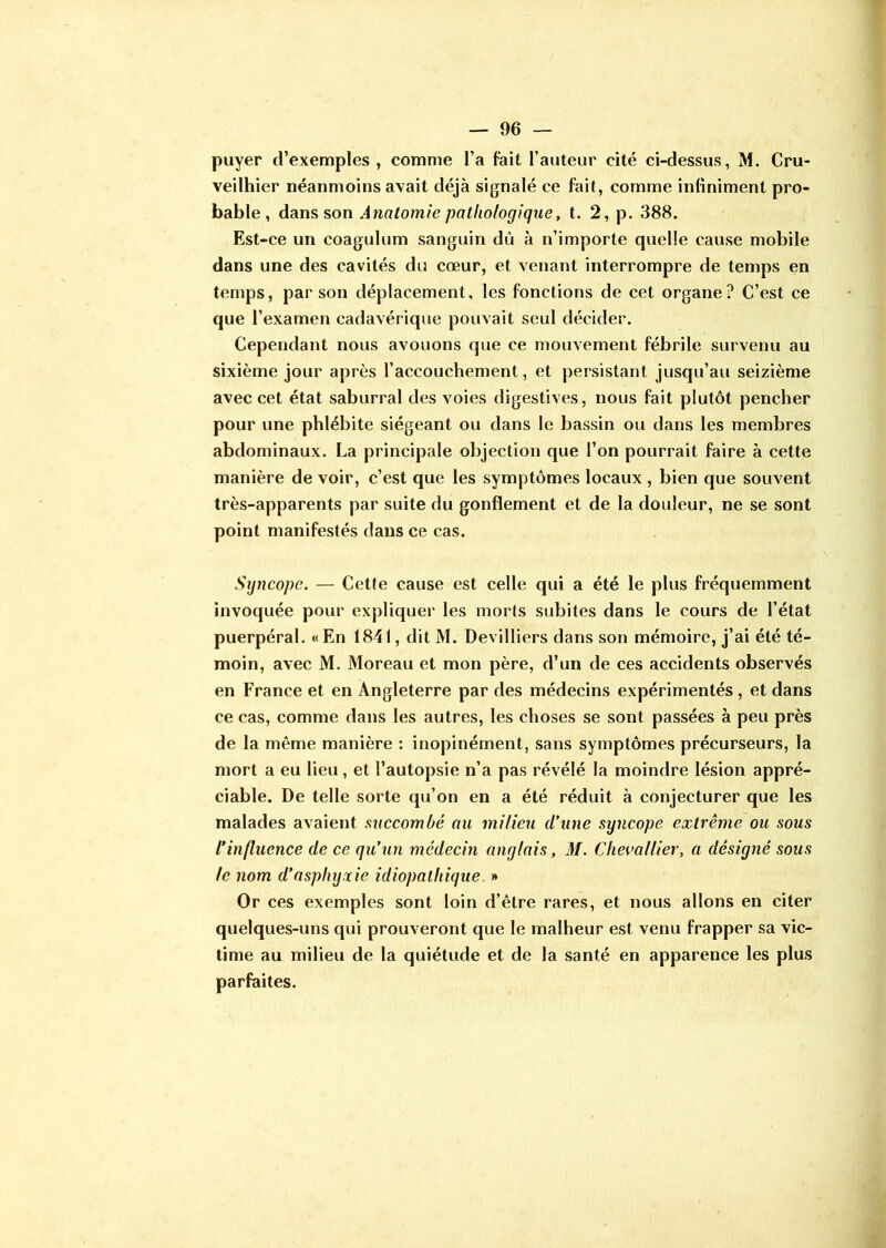 puyer d’exemples, comme l’a fait l’auteur cité ci-dessus, M. Cru- veilhier néanmoins avait déjà signalé ce fait, comme infiniment pro- bable , dans son Anatomie pathologique, t. 2, p. 388. Est-ce un coagulum sanguin dû à n’importe quelle cause mobile dans une des cavités du cœur, et venant interrompre de temps en temps, par son déplacement, les fonctions de cet organe? C’est ce que l’examen cadavérique pouvait seul décider. Cependant nous avouons que ce mouvement fébrile survenu au sixième jour après l’accouchement, et persistant jusqu’au seizième avec cet état saburral des voies digestives, nous fait plutôt pencher pour une phlébite siégeant ou dans le bassin ou dans les membres abdominaux. La principale objection que l’on pourrait faire à cette manière de voir, c’est que les symptômes locaux , bien que souvent très-apparents par suite du gonflement et de la douleur, ne se sont point manifestés dans ce cas. Syncope. — Cette cause est celle qui a été le plus fréquemment invoquée pour expliquer les morts subites dans le cours de l’état puerpéral. «En 1841, dit M. Devilliers dans son mémoire, j’ai été té- moin, avec M. Moreau et mon père, d’un de ces accidents observés en France et en Angleterre par des médecins expérimentés , et dans ce cas, comme dans les autres, les choses se sont passées à peu près de la même manière : inopinément, sans symptômes précurseurs, la mort a eu lieu, et l’autopsie n’a pas révélé la moindre lésion appré- ciable. De telle sorte qu’on en a été réduit à conjecturer que les malades avaient succombé au milieu d’une syncope extrême ou sous l’influence de ce qu’un médecin anglais, M. Chevallier, a désigné sous le nom d’asphyxie idiopathique. » Or ces exemples sont loin d’être rares, et nous allons en citer quelques-uns qui prouveront que le malheur est venu frapper sa vic- time au milieu de la quiétude et de la santé en apparence les plus parfaites.