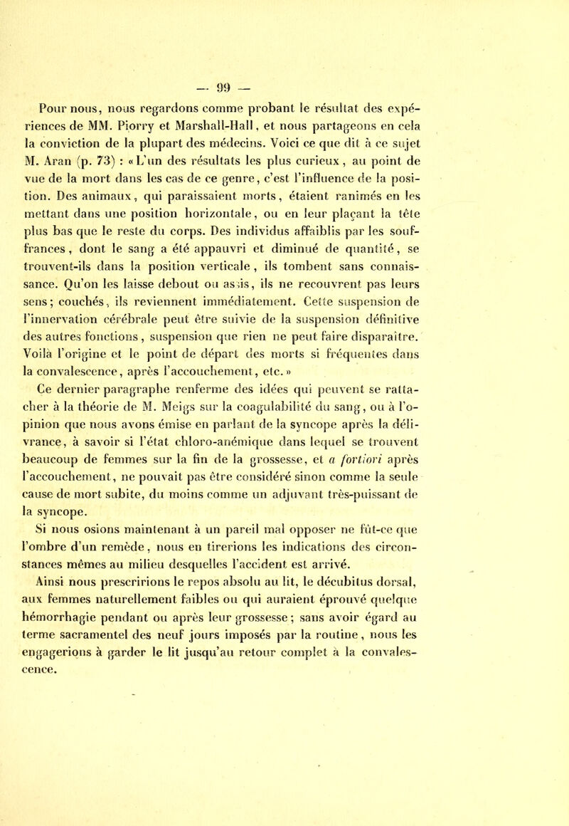 — 09 — Pour nous, nous regardons comme probant le résultat des expé- riences de MM. Piorry et Marshall-Hall, et nous partageons en cela la conviction de la plupart des médecins. Voici ce cpie dit à ce sujet M. Aran (p. 73) : «L’un des résultats les plus curieux, au point de vue de la mort dans les cas de ce genre, c’est l’influence de la posi- tion. Des animaux, qui paraissaient morts, étaient ranimés en les mettant dans une position horizontale, ou en leur plaçant la tête plus bas que le reste du corps. Des individus affaiblis par les souf- frances , dont le sang a été appauvri et diminué de quantité, se trouvent-ils dans la position verticale , ils tombent sans connais- sance. Qu’on les laisse debout ou asus, ils ne recouvrent pas leurs sens; couchés, ils reviennent immédiatement. Cette suspension de l’innervation cérébrale peut être suivie de la suspension définitive des autres fonctions , suspension que rien ne peut faire disparaître. Voilà l’origine et le point de départ des morts si fréquentes dans la convalescence, après l’accouchement, etc.» Ce dernier paragraphe renferme des idées qui peuvent se ratta- cher à la théorie de M. Meigs sur la coagulabilité du sang, ou à l’o- pinion que nous avons émise en parlant de la syncope après la déli- vrance, à savoir si l’état chloro-anémique dans lequel se trouvent beaucoup de femmes sur la fin de la grossesse, et a fortiori après l’accouchement, ne pouvait pas être considéré sinon comme la seule cause de mort subite, du moins comme un adjuvant très-puissant de la syncope. Si nous osions maintenant à un pareil mal opposer ne fùt-ce que l’ombre d’un remède, nous en tirerions les indications des circon- stances mêmes au milieu desquelles l’accident est arrivé. Ainsi nous prescririons le repos absolu au lit, le décubitus dorsal, aux femmes naturellement faibles ou qui auraient éprouvé quelque hémorrhagie pendant ou après leur grossesse ; sans avoir égard au terme sacramentel des neuf jours imposés par la routine, nous les engagerions à garder le lit jusqu’au retour complet à la convales- cence.