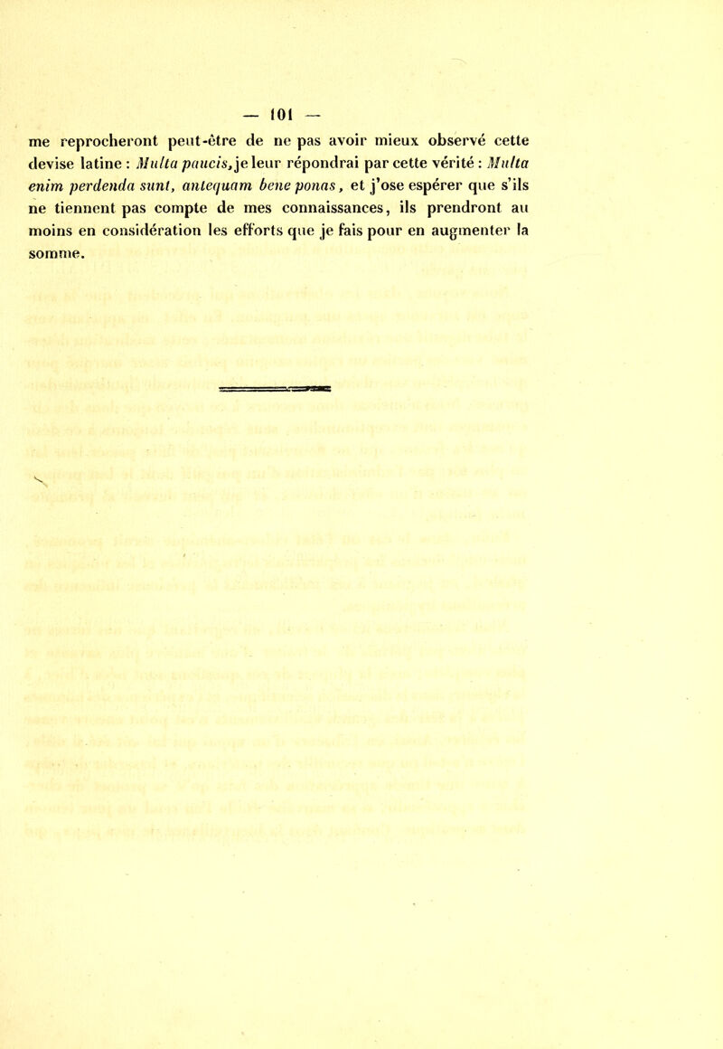 me reprocheront peut-être de ne pas avoir mieux observé cette devise latine : Milita paucis, je leur répondrai par cette vérité : Multa enim perdenda sanl, antequam bene ponas, et j’ose espérer que s’ils ne tiennent pas compte de mes connaissances, ils prendront au moins en considération les efforts que je fais pour en augmenter la somme.