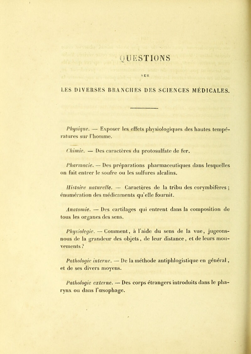 OU ESTIONS S U R LES DIVERSES BRANCHES DES SCIENCES MÉDICALES. Physique. — Exposer les effets physiologiques des hautes tempé- ratures sur l’homme. Chimie. — Des caractères du protosulfate de fer. Pharmacie. — Des préparations pharmaceutiques dans lesquelles on fait entrer le soufre ou les sulfures alcalins. Histoire naturelle. — Caractères de la tribu des corymbifères ; énumération des médicaments qu’elle fournit. Anatomie. — Des cartilages qui entrent dans la composition de tous les organes des sens. Physiologie. —Comment, à l’aide du sens de la vue, jugeons- nous de la grandeur des objets, de leur distance, et de leurs mou- vements ? Pathologie interne. — De la méthode antiphlogistique en général, et de ses divers moyens. Pathologie externe. — Des corps étrangers introduits dans le pha- rynx ou dans l’œsophage.