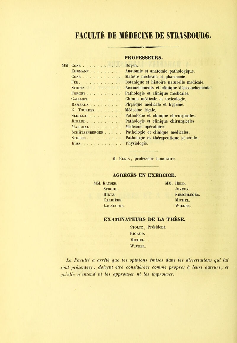 FACULTÉ DE MÉDECINE DE STRASBOURG PROFESSEURS. !\IM. CozE Doyen. Ehrmann Anatomie et anatomie pathologique. CozE Matière médicale et pharmacie. Fée Botanique et histoire naturelle médicale. Stoltz Accouchements et clinique d’accouchements. Forgeï Pathologie et clinique médicales. Cailliot Chimie médicale et toxicologie. Rameau.x Physique médicale et hygiène. G. Tourdes Médecine légale. SÉDiLLOT Pathologie et clinique chirurgicales. RigaüI) Pathologie et clinique chirurgicales. Marchal Médecine opératoire. Schützenberger Pathologie et clinique médicales. Stœber Pathologie et thérapeutique générales. Kiïss Physiologie. M. Bégin, professeur honoraire. AGREGES EN EXERCICE. MM. Kaïser. Strohl. Hirtz. Carrière. Lacauohie. MM. Held. Joyeux. Kirschleger, Michel. WiEGER. EXAMINATEURS DE LA THÈSE. Stoltz , Président. Rigaud. Michel. WiEGER. La Faculté a arrêté que les opinions émises dans les dissertations qui lui sont présentées, doivent être considérées comme propres à leurs auteurs, et qu elle n entend ni les approuver ni les improuver.