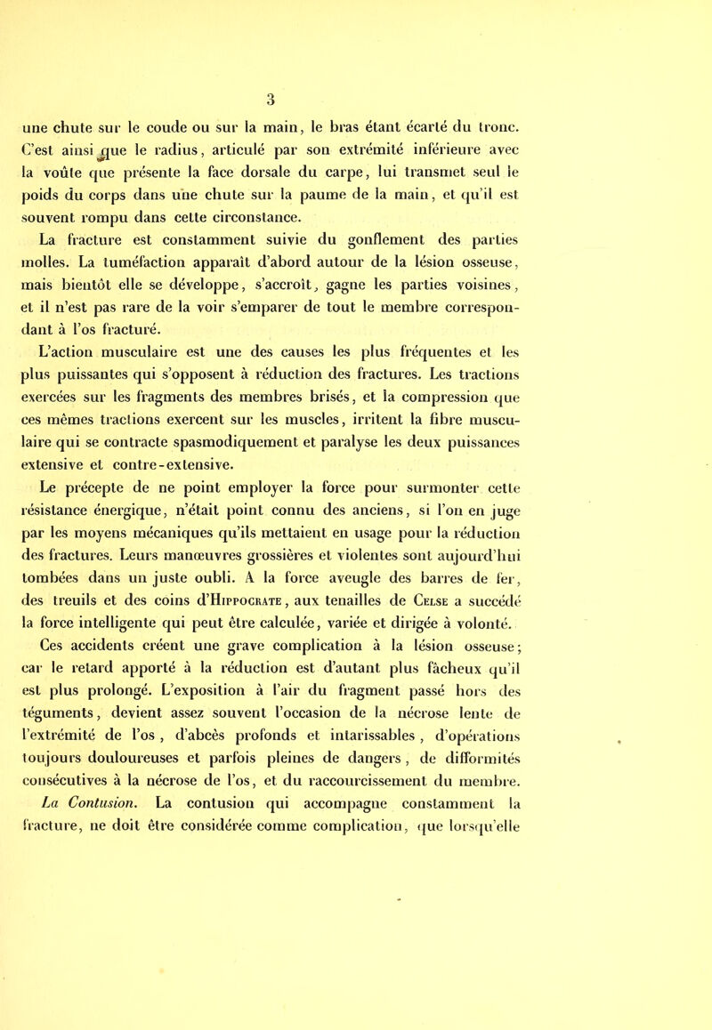 une chute sur le coude ou sur la main, le bras étant écarté du tronc. C’est ainsijjue le radius, articulé par son extrémité inférieure avec la voûte que présente la face dorsale du carpe, lui transmet seul le poids du corps dans une chute sur la paume de la main, et qu’il est souvent rompu dans cette circonstance. La fracture est constamment suivie du gonflement des parties molles, La tuméfaetion apparaît d’abord autour de la lésion osseuse, mais bientôt elle se développe, s’accroît, gagne les parties voisines, et il n’est pas l’are de la voir s’emparer de tout le membre eorrespon- dant à l’os fracturé. L’action musculaire est une des causes les plus fréquentes et les plus puissantes qui s’opposent à réduction des fractures. Les tractions exercées sur les fragments des membres brisés, et la compression que ces mêmes tractions exercent sur les muscles, irritent la fibre museu- laire qui se contracte spasmodiquement et paralyse les deux puissances extensive et contre-extensive. Le précepte de ne point employer la force pour surmonter cette résistance énergique, n’était point eonnu des aneiens, si l’on en juge par les moyens mécaniques qu’ils mettaient en usage pour la réduction des fractures. Leurs manœuvres grossières et violentes sont aujourd’hui tombées dans un juste oubli. A la force aveugle des barres de fer, des treuils et des coins d’HippocRATE, aux tenailles de Celse a succédé la force intelligente qui peut être calculée, variée et dirigée à volonté. Ces accidents eréent une grave complication à la lésion osseuse; car le retard apporté à la réduction est d’autant plus fâcheux qu’il est plus prolongé. L’exposition à l’air du fragment passé hors des téguments, devient assez souvent l’occasion de la nécrose lente de l’extrémité de l’os , d’abcès profonds et intarissables , d’opérations toujours douloureuses et parfois pleines de dangers , de difformités consécutives à la nécrose de l’os, et du raccourcissement du membre. La Contusion. La contusion qui accompagne constamment la fracture, ne doit être considérée comme complication, (jue lorsqu’elle