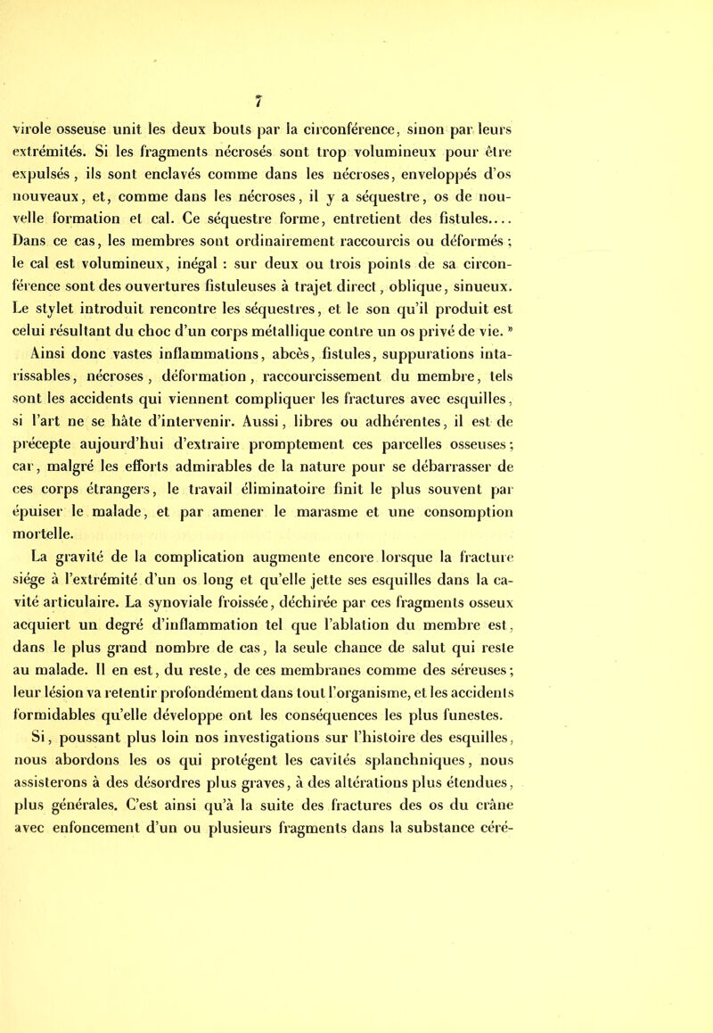 virole osseuse unit les deux bouts par la circonférence, sinon par leurs extrémités. Si les fragments nécrosés sont trop volumineux pour être expulsés, ils sont enclavés comme dans les nécroses, enveloppés d’os nouveaux, et, comme dans les nécroses, il y a séquestre, os de nou- velle formation et cal. Ce séquestre forme, entretient des fistules.... Dans ce cas, les membres sont ordinairement raccourcis ou déformés; le cal est volumineux, inégal : sur deux ou trois points de sa circon- férence sont des ouvertures fistuleuses à trajet direct, oblique, sinueux. Le stylet introduit rencontre les séquestres, et le son qu’il produit est celui résultant du choc d’un corps métallique contre un os privé de vie. * Ainsi donc vastes inflammations, abcès, fistules, suppurations inta- rissables , nécroses , déformation , raccourcissement du membre, tels sont les accidents qui viennent compliquer les fractures avec esquilles, si l’art ne se hâte d’intervenir. Aussi, libres ou adhérentes, il est de précepte aujourd’hui d’extraire promptement ces parcelles osseuses ; car, malgré les efforts admirables de la nature pour se débarrasser de ces corps étrangers, le travail éliminatoire finit le plus souvent par épuiser le malade, et par amener le marasme et une consomption mortelle. La gravité de la complication augmente encore lorsque la fracture siège à l’extrémité d’un os long et qu’elle jette ses esquilles dans la ca- vité articulaire. La synoviale froissée, déchirée par ces fragments osseux acquiert un degré d’inflammation tel que l’ablation du membre est, dans le plus grand nombre de cas, la seule chance de salut qui reste au malade. Il en est, du reste, de ces membranes comme des séreuses; leur lésion va retentir profondément dans tout l’organisme, et les accidents formidables qu’elle développe ont les conséquences les plus funestes. Si, poussant plus loin nos investigations sur l’histoire des esquilles, nous abordons les os qui protègent les cavités splanchniques, nous assisterons à des désordres plus graves, à des altérations plus étendues, plus générales. C’est ainsi qu’à la suite des fractures des os du crâne avec enfoncement d’un ou plusieurs fragments dans la substance céré-