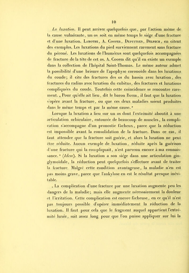 La luxation. Il peut arriver quelquefois que, par l’aetion même de la cause vulnéraute, un os soit eu même temps le siège d’une fracture et d’une luxation. Lamothe, A. Cooper, Dupdytren, Delpech, en citent des exemples. Les luxations du pied surviennent rarement sans fracture du péroné. Les luxations de l’humérus sont quelquefois accompagnées de fracture de la tête de cet os. A. Cooper dit qu’il en existe un exemple dans la collection de l’hôpital Saint-Thomas. Le même auteur admet la possibilité d’une brisure de l’apophyse coronoide dans les luxations du coude; il cite des fractures des os du bassin avec luxation, des fractures du radius avec luxation du cubitus, des fractures et luxations compliquées du coude. Toutefois cette coïncidence se rencontre rare- ment. « Pour qu’elle ait lieu, dit le baron Boyer, il faut que la luxation s’opère avant la fracture, ou que ces deux maladies soient produites dans le même temps et par la même cause. ® Lorsque la luxation a lieu sur un os dont l’extrémité aboutit à une articulation orbiculaire, entourée de beaucoup de muscles, la compli- cation s’accompagne d’un pronostic fâcheux, parce que la réduction est impossible avant la consolidation de la fracture. Dans ce cas, il iàut attendre que la fracture soit guérie, et alors la luxation ne peut être réduite. Aucun exemple de luxation, réduite après la guérison d’une fracture qui la compliquait, n’est parvenu encore à ma connais- sance. * (^Idem). Si la luxation a son siège dans une articulation gin- glymoïdale, la réduction peut quelquefois s’effectuer avant de traiter la fracture. Malgré cette condition avantageuse, la maladie n’en est pas moins grave, parce que l’ankylose en est le résultat presque inévi- table. « La complication d’une fracture par une luxation augmente peu les dangers de la maladie; mais elle augmente nécessairement la douleur et l’irritation. Cette complication est encore fâcheuse^ en ce qu’il n’est pas toujours possible d’opérer immédiatement la réduction de la luxation. Il faut pour cela que le fragment auquel appartient l’extré- mité luxée, soit assez long pour que l’on puisse appliquer sur lui la