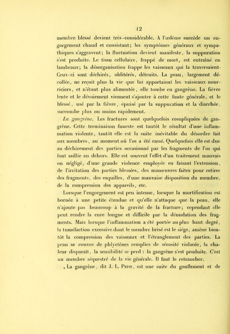membre blessé devient très-considérable. A l’œdème succède un en- gorgement chaud et consistant; les symptômes généraux et sympa- thiques s’aggravent; la fluctuation devient manifeste, la suppuration s’est produite. Le tissu cellulaire, frappé de mort, est entraîné en lambeaux; la désorganisation frappe les vaisseaux qui la traversaient* Ceux-ci sont déchirés, oblitérés, détruits. La peau, largement dé- collée, ne reçoit plus la vie que lui apportaient les vaisseaux nour- riciers, et n’étant plus alimentée, elle tombe en gangrène. La fièvre lente et le dévoiement viennent s’ajouter à cette fonte générale, et le blessé, usé par la fièvre, épuisé par la suppuration et la diarrhée, succombe plus ou moins rapidement. La gangrène. Les fractures sont quelquefois compliquées de gan- grène. Cette terminaison funeste est tantôt le résultat d’une inflam- mation violente, tantôt elle est la suite inévitable du désordre fait aux membres, au moment où l’os a été cassé. Quelquefois elle est due au déchirement des parties occasionné par les fragments de l’os qui font saillie au dehors. Elle est souvent l’effet d’un traitement mauvais ou négligé, d’une grande violence employée en faisant l’extension, de l’irritation des parties blessées, des manœuvres faites pour retirer des fragments, des esquilles, d’une mauvaise disposition du membre, de la compression des appareils, etc. Lorsque l’engorgement est peu intense, lorsque la mortification est bornée à une petite étendue et qu’elle n’attaque que la peau, elle n’ajoute pas beaucoup à la gravité de la fracture; cependant elle peut rendre la cure longue et difficile par la dénudation des frag- ments. Mais lorsque l’inflammation a été portée au plus haut degré, la tuméfaction excessive dont le membre brisé est le siège, amène bien- tôt la compression des vaisseaux et l’étranglement des parties. La peau se couvre de phlyctènes remplies de sérosité violacée, la cha- leur disparaît, la sensibilité se perd ; la gangrène s’est produite. C’est un membre séquestré de la vie générale. Il faut le retrancher. a La gangrène, dit J. L, Petit, est une suite du gonflement et de