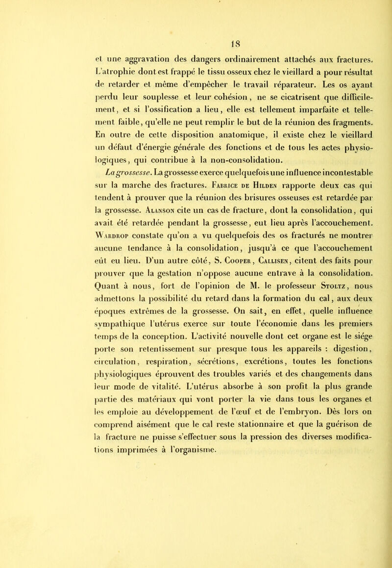 el une aggravation des dangers ordinairement attachés aux fractures. L’atrophie dont est frappé le tissu osseux chez le vieillard a pour résultat de retarder et même d’empêcher le travail réparateur. Les os ayant perdu leur souplesse et leur cohésion, ne se cicatrisent que difhcile- ment, et si l’ossification a lieu, elle est tellement imparfaite et telle- ment faible, qu’elle ne peut remplir le but de la réunion des fragments. En outre de cette disposition anatomique, il existe chez le vieillard un défaut d’énergie générale des fonctions et de tous les actes physio- logiques, qui contribue à la non-consolidation. La grossesse. La grossesse exerce quelquefois une influence incontestable sur la marche des fractures. Fabrice de Hilden rapporte deux cas qui tendent à prouver que la réunion des brisures osseuses est retardée par la grossesse. Âlanson cite un cas de fracture, dont la consolidation, qui avait été retardée pendant la grossesse, eut lieu après l’accouchement. Wardrop constate qu’on a vu quelquefois des os fracturés ne montrer aucune tendance à la consolidation, jusqu’à ce que l’accouchement eût eu lieu. D’un autre côté, S. Cooper, Callisen, citent des faits pour prouver que la gestation n’oppose aucune entrave à la consolidation. Quant à nous, fort de l’opinion de M. le professeur Stoltz, nous admettons la possibilité du retard dans la formation du cal, aux deux époques extrêmes de la grossesse. On sait, en effet, quelle influence sympathique l’utérus exerce sur toute l’économie dans les premiers temps de la conception. L’activité nouvelle dont cet organe est le siège porte son retentissement sur presque tous les appareils : digestion, circulation, respiration, sécrétions, excrétions, toutes les fonctions physiologiques éprouvent des troubles variés et des changements dans leur mode de vitalité. L’utérus absorbe à son profit la plus grande partie des matériaux qui vont porter la vie dans tous les organes et les emploie au développement de l’œuf et de l’embryon. Dès lors on comprend aisément que le cal reste stationnaire et que la guérison de la fracture ne puisse s’effectuer sous la pression des diverses modifica- tions imprimées à l’organisme.