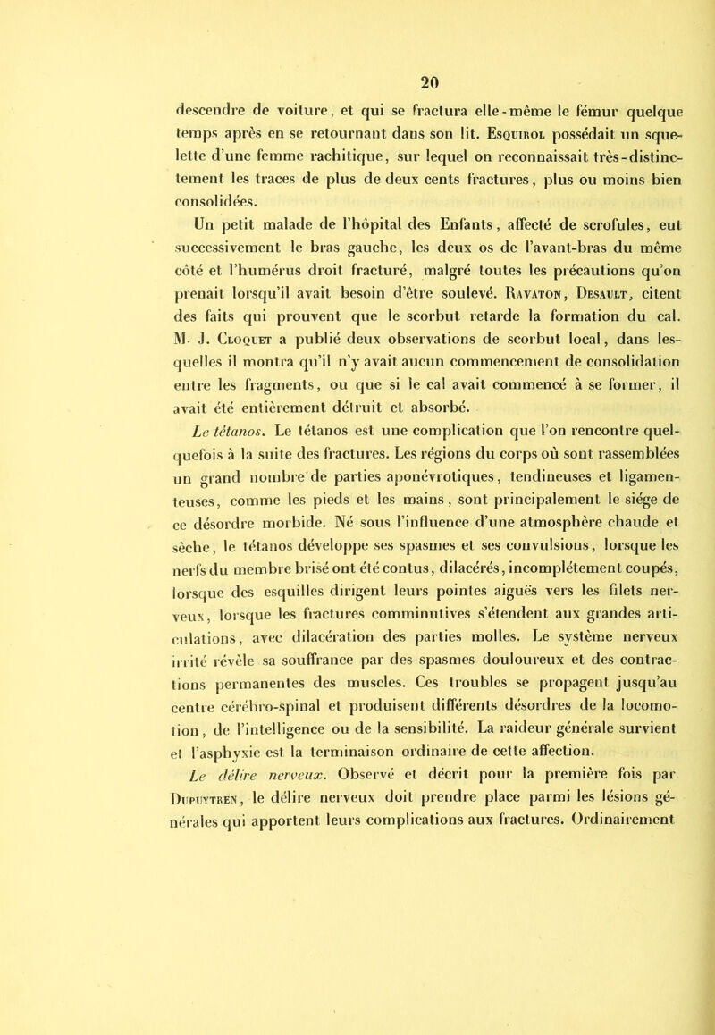 descendre de voilure, et qui se fractura elle-même le fémur quelque temps après en se retournant dans son lit. Esquirol possédait un sque- lette d’une femme rachitique, sur lequel on reconnaissait très-distinc- tement les traces de plus de deux cents fractures, plus ou moins bien consolidées. Un petit malade de l’hôpital des Enfants, affecté de scrofules, eut successivement le bras gauche, les deux os de l’avant-bras du même côté et l’humérus droit fracturé, malgré toutes les précautions qu’on prenait lorsqu’il avait besoin d’être soulevé. Ravaton, Desault, citent des faits qui prouvent que le scorbut retarde la formation du cal. M. J. Cloquet a publié deux observations de scorbut local, dans les- quelles il montra qu’il n’y avait aucun commencement de consolidation entre les fragments, ou que si le cal avait commencé à se former, il avait été entièrement délruit et absorbé. Le tétanos. Le tétanos est une complication que l’on rencontre quel- quefois à la suite des fractures. Les régions du corps où sont rassemblées un grand nombre de parties aponévroliques, tendineuses et ligamen- teuses, comme les pieds et les mains, sont principalement le siège de ce désordre morbide. Né sous l’influence d’une atmosphère chaude et sèche, le tétanos développe ses spasmes et ses convulsions, lorsque les nerfsdu membre brisé ont étécontus, dilacérés, incomplètement coupés, lorsque des esquilles dirigent leurs pointes aiguës vers les filets ner- veux, lorsque les fractures comminutives s’étendent aux grandes arti- culations, avec dilacération des parties molles. Le système nerveux ii rilé révèle sa souffrance par des spasmes douloureux et des contrac- tions permanentes des muscles. Ces troubles se propagent jusqu’au centre cérébro-spinal et produisent différents désordres de la locomo- tion, de l’intelligence ou de la sensibilité. La raideur générale survient eî l’asphyxie est la terminaison ordinaire de cette affection. Le délire nerveux. Observé et décrit pour la première fois par ÜupcYTREN, le délire nerveux doit prendre place parmi les lésions gé- nérales qui apportent leurs complications aux fractures. Ordinairement