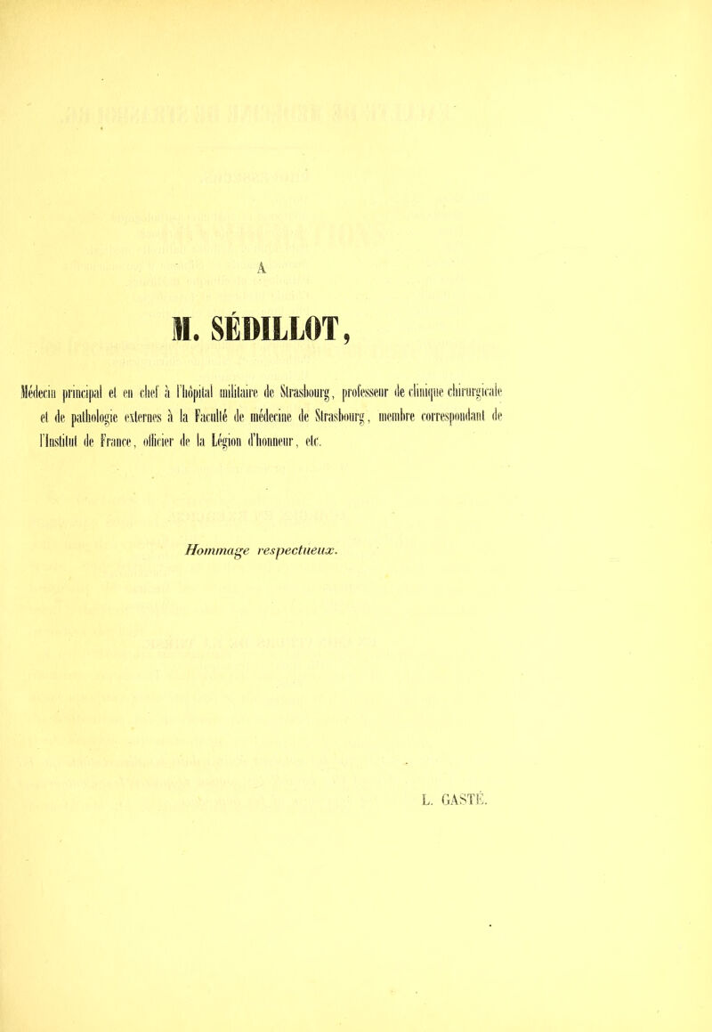 1.SÉDILLOT, Médecin i)rinci|)iil et en cliet à riiôpitnl niililaire de Strasbourg, professeiir (iecliiiifjiie diiriirgicale et de patlndogic externes à la Faculté de médecine de Strasbourg, membre correspondant de rinstitnt de France, ollicier de la Légion d’bonnenr, etc. Hommage respectueux. L. GASTK,
