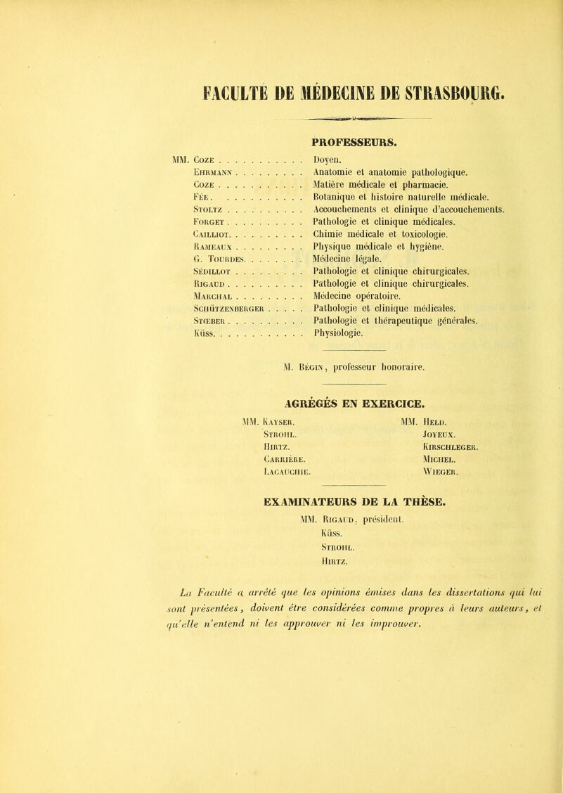 FAGIILTË DE HIÉDECIIVË DE STRASBOURG. PROFESSEURS. MM, CozE Doyen. Ehumann Anatomie et anatomie pathologique. CozE Matière médicale et pharmacie. Fée Botanique et histoire naturelle médicale. Stoltz Accouchements et clinique d’accouchements, Forget Pathologie et clinique médicales. Gailliot Chimie médicale et toxicologie. Rameaux Physique médicale et hygiène. G. Toürdes Médecine légale. SÉDiLLOT Pathologie et clinique chirurgicales. Rigaud Pathologie et clinique chirurgicales. Marchal Médecine opératoire. ScHÜTZEXBERGER Patliologie et clinique médicales. SïŒBER Pathologie et thérapeutique générales. Küss Physiologie. M. Bégin, professeur honoraire. AGRÉGÉS EN EXERCICE. MM. K.ayser. Strohl. IliRTZ. Carrière. Lacaüchië. MM. llELÜ. Joyeux. Kirschleger. Michel. WiEGER. EXAMINATEURS DE LA THÈSE. MM. Rigaud, président. Küss. Strohl. IliRTZ. La Faculté a arrêté que les opinions émises dans les dissertations qui lui sont présentées, doivent être considérées comme propres à leurs auteurs, et quelle n entend ni les approuver ni les improuver.