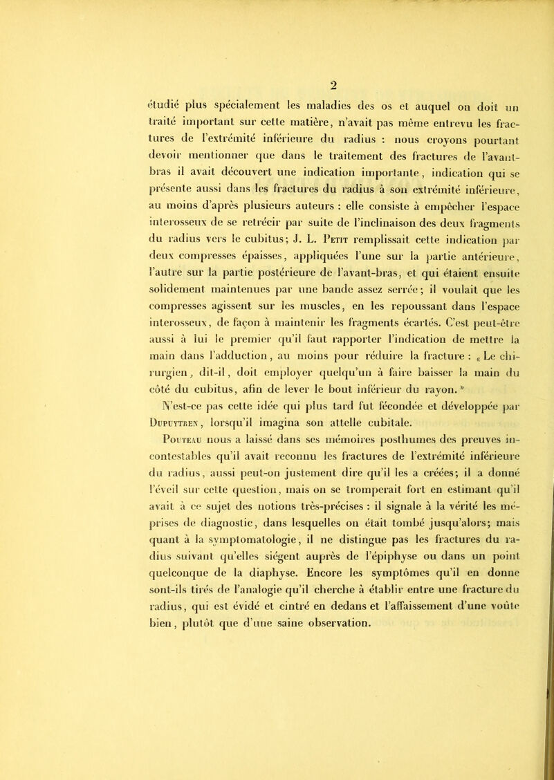 eludié plus spécialement les maladies des os et auquel ou doit un traité important sur cette matière, n’avait pas même entrevu les frac- tures de l’extrémité inférieure du radius : nous croyons pourtant devoir mentionner que dans le traitement des fractures de l’avant- bras il avait découvert une indication importante, indication qui se présente aussi dans les fractures du radius à son extrémité inférieure, au moins d’après plusieurs auteurs : elle consiste à empêcher l’espace inlerosseux de se rétrécir par suite de l’inclinaison des deux fragments du radius vers le cubitus; J, L. Petit remplissait cette indication par deux compresses épaisses, appliquées l’une sur la partie antérieure, l’autre sur la partie postérieure de l’avant-bras, et qui étaient ensuite solidement maintenues par une bande assez serrée ; il voulait que les compresses agissent sur les muscles, en les repoussant dans l’espace interosseux, de façon à maintenir les fragments écartés. C’est peut-être aussi à lui le premier qu’il faut rapporter l’indication de mettre la main dans l’adduction, au moins pour réduire la l'racture : « Le chi- rurgien, dit-il, doit employer quelqu’un à faire baisser la main du côté du cubitus, afin de lever le bout inférieur du rayon. N’est-ce pas cette idée qui plus tard fut fécondée et développée par Dupüytren , lorsqu’il imagina son attelle cubitale. PoL'TEAU nous a laissé dans ses mémoires posthumes des preuves in- contestables qu’il avait reconnu les fractures de l’extrémité inférieure du ladius, aussi peut-on justement dire qu’il les a créées; il a donné l’éveil SU!' cette question, mais on se tromperait fort en estimant qu’il avait à ce sujet des notions très-précises : il signale à la vérité les mi-- prises de diagnostic, dans lesquelles on était tombé jusqu’alors; mais quant à la symptomatologie, il ne distingue pas les fractures du ra- dius suivant qu’elles siègent auprès de l’épiphyse ou dans un point quelconque de la diaphyse. Encore les symptômes qu’il en donne sont-ils tirés de l’analogie qu’il cherche à établir entre une fracture du radius, qui est évidé et cintré en dedans et l’affaissement d’une voûte bien, plutôt que d’une saine observation.