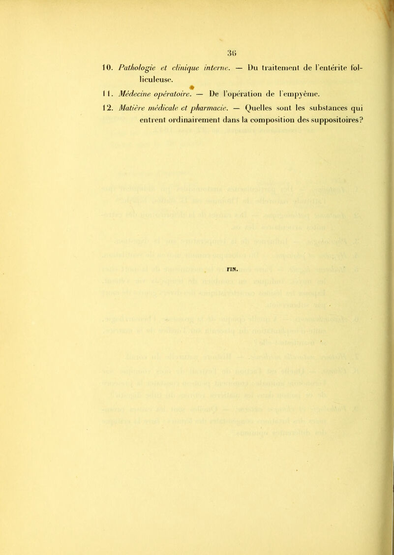 34) 10. Pathologie et clinique interne. — Du traitement de l’entérite l'ol- liculeuse. . ♦ 11. Médecine opératoire. — De l’opération de l’empyème. 12. Matière médicale et pharmacie. — Quelles sont les substances qui entrent ordinairement dans la composition des suppositoires? riN.