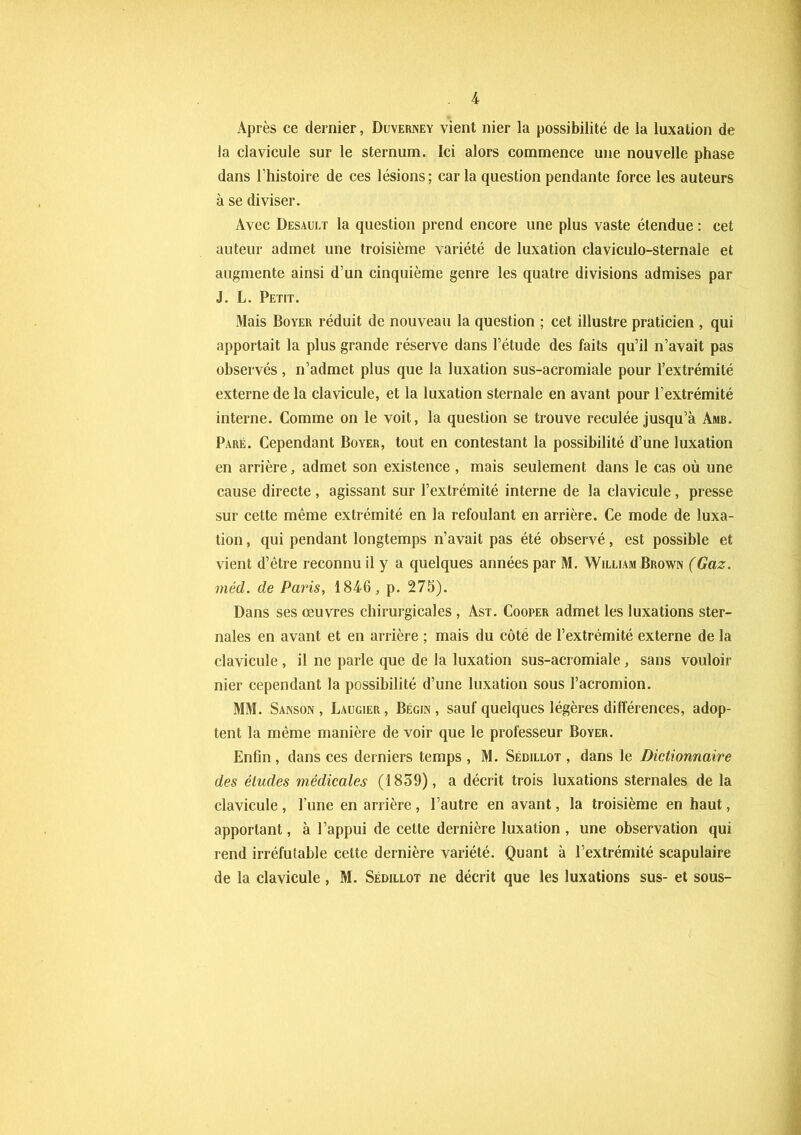 Après ce dernier, Duverney vient nier la possibilité de la luxation de la clavicule sur le sternum. Ici alors commence une nouvelle phase dans l’histoire de ces lésions; caria question pendante force les auteurs à se diviser. Avec Desault la question prend encore une plus vaste étendue : cet auteur admet une troisième variété de luxation claviculo-sternale et augmente ainsi d’un cinquième genre les quatre divisions admises par J. L. Petit. Mais Boyer réduit de nouveau la question ; cet illustre praticien , qui apportait la plus grande réserve dans l’étude des faits qu’il n’avait pas observés , n’admet plus que la luxation sus-acromiale pour l’extrémité externe de la clavicule, et la luxation sternale en avant pour l’extrémité interne. Comme on le voit, la question se trouve reculée jusqu’à Amb. Paré. Cependant Boyer, tout en contestant la possibilité d’une luxation en arrière, admet son existence , mais seulement dans le cas où une cause directe , agissant sur l’extrémité interne de la clavicule , presse sur cette même extrémité en la refoulant en arrière. Ce mode de luxa- tion , qui pendant longtemps n’avait pas été observé, est possible et vient d’être reconnu il y a quelques années par M. William Brown (Gaz. mèd. de Paris, 1846, p. 275). Dans ses œuvres chirurgicales , Ast. Cooper admet les luxations ster- nales en avant et en arrière ; mais du côté de l’extrémité externe de la clavicule, il ne parle que de la luxation sus-acromiale, sans vouloir nier cependant la possibilité d’une luxation sous l’acromion. MM. Sanson , Laugier, Bégin, sauf quelques légères différences, adop- tent la même manière de voir que le professeur Boyer. Enfin , dans ces derniers temps , M. Sédillot , dans le Dictionnaire des éludes médicales (1859), a décrit trois luxations sternales de la clavicule , l’une en arrière , l’autre en avant, la troisième en haut, apportant, à l’appui de cette dernière luxation , une observation qui rend irréfutable celte dernière variété. Quant à l’extrémité scapulaire de la clavicule, M. Sédillot ne décrit que les luxations sus- et sous-