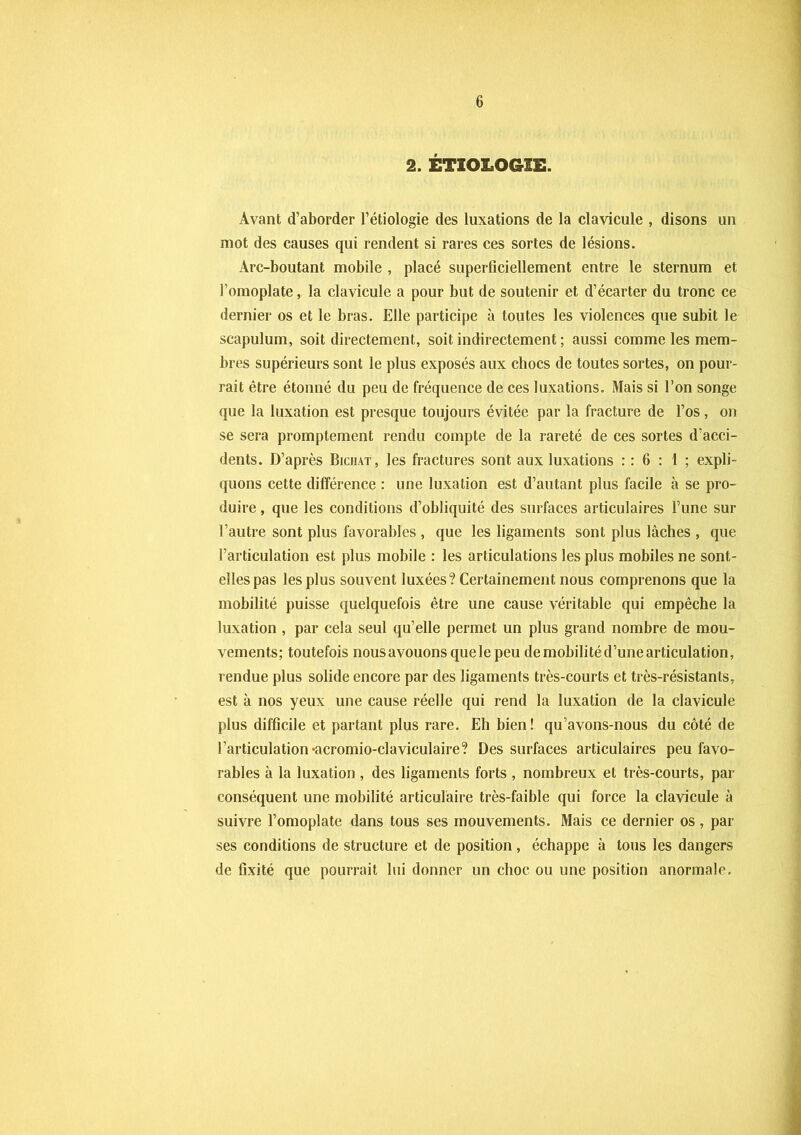 2. ÉTIOLOGIE. Avant d’aborder l’étiologie des luxations de la clavicule , disons un mot des causes qui rendent si rares ces sortes de lésions. Arc-boutant mobile , placé superficiellement entre le sternum et l'omoplate, la clavicule a pour but de soutenir et d’écarter du tronc ce dernier os et le bras. Elle participe à toutes les violences que subit le scapulum, soit directement, soit indirectement ; aussi comme les mem- bres supérieurs sont le plus exposés aux chocs de toutes sortes, on pour- rait être étonné du peu de fréquence de ces luxations. Mais si l’on songe que la luxation est presque toujours évitée par la fracture de l’os, on se sera promptement rendu compte de la rareté de ces sortes d'acci- dents. D’après Bichat, les fractures sont aux luxations : : 6 : 1 ; expli- quons cette différence : une luxation est d’autant plus facile à se pro- duire , que les conditions d’obliquité des surfaces articulaires Fune sur l’autre sont plus favorables, que les ligaments sont plus lâches , que l’articulation est plus mobile : les articulations les plus mobiles ne sont- elles pas les plus souvent luxées? Certainement nous comprenons que la mobilité puisse quelquefois être une cause véritable qui empêche la luxation , par cela seul qu’elle permet un plus grand nombre de mou- vements; toutefois nousavouonsquelepeu de mobilité d’une articulation, rendue plus solide encore par des ligaments très-courts et très-résistants, est à nos yeux une cause réelle qui rend la luxation de la clavicule plus difficile et partant plus rare. Eh bien! qu’avons-nous du côté de l’articulation •acromio-claviculaire? Des surfaces articulaires peu favo- rables à la luxation , des ligaments forts , nombreux et très-courts, par- conséquent une mobilité articulaire très-faible qui force la clavicule à suivre l’omoplate dans tous ses mouvements. Mais ce dernier os , par ses conditions de structure et de position, échappe à tous les dangers de fixité que pourrait lui donner un choc ou une position anormale.