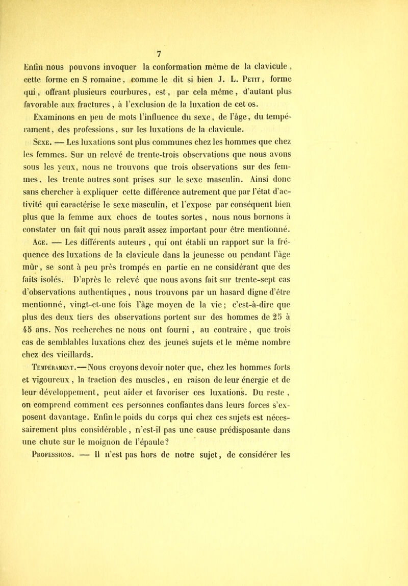 Enfin nous pouvons invoquer la conformation même de la clavicule , cette forme en S romaine, comme le dit si bien J. L. Petit, forme qui, offrant plusieurs courbures, est, par cela même , d’autant plus favorable aux fractures , à l’exclusion de la luxation de cet os. Examinons en peu de mots l’influence du sexe, de l’âge, du tempé- rament, des professions, sur les luxations de la clavicule. Sexe. — Les luxations sont plus communes chez les hommes que chez les femmes. Sur un relevé de trente-trois observations que nous avons sous les yeux, nous ne trouvons que trois observations sur des fem- mes, les trente autres sont prises sur le sexe masculin. Ainsi donc sans chercher à expliquer cette différence autrement que par l’état d’ac- tivité qui caractérise le sexe masculin, et l’expose par conséquent bien plus que la femme aux chocs de toutes sortes, nous nous bornons à constater un fait qui nous paraît assez important pour être mentionné. Age. — Les différents auteurs , qui ont établi un rapport sur la fré- quence des luxations de la clavicule dans la jeunesse ou pendant l’âge mûr, se sont à peu près trompés en partie en ne considérant que des faits isolés. D’après le relevé que nous avons fait sur trente-sept cas d’observations authentiques, nous trouvons par un hasard digne d’être mentionné, vingt-et-une fois l’âge moyen de la vie; c’est-à-dire que plus des deux tiers des observations portent sur des hommes de 25 à 45 ans. Nos recherches ne nous ont fourni , au contraire, que trois cas de semblables luxations chez des jeunes sujets et le même nombre chez des vieillards. Tempérament.—Nous croyons devoir noter que, chez les hommes forts et vigoureux, la traction des muscles , en raison de leur énergie et de leur développement, peut aider et favoriser ces luxations. Du reste , on comprend comment ces personnes confiantes dans leurs forces s’ex- posent davantage. Enfin le poids du corps qui chez ces sujets est néces- sairement plus considérable, n’est-il pas une cause prédisposante dans une chute sur le moignon de l’épaule? Professions. — 11 n’est pas hors de notre sujet, de considérer les