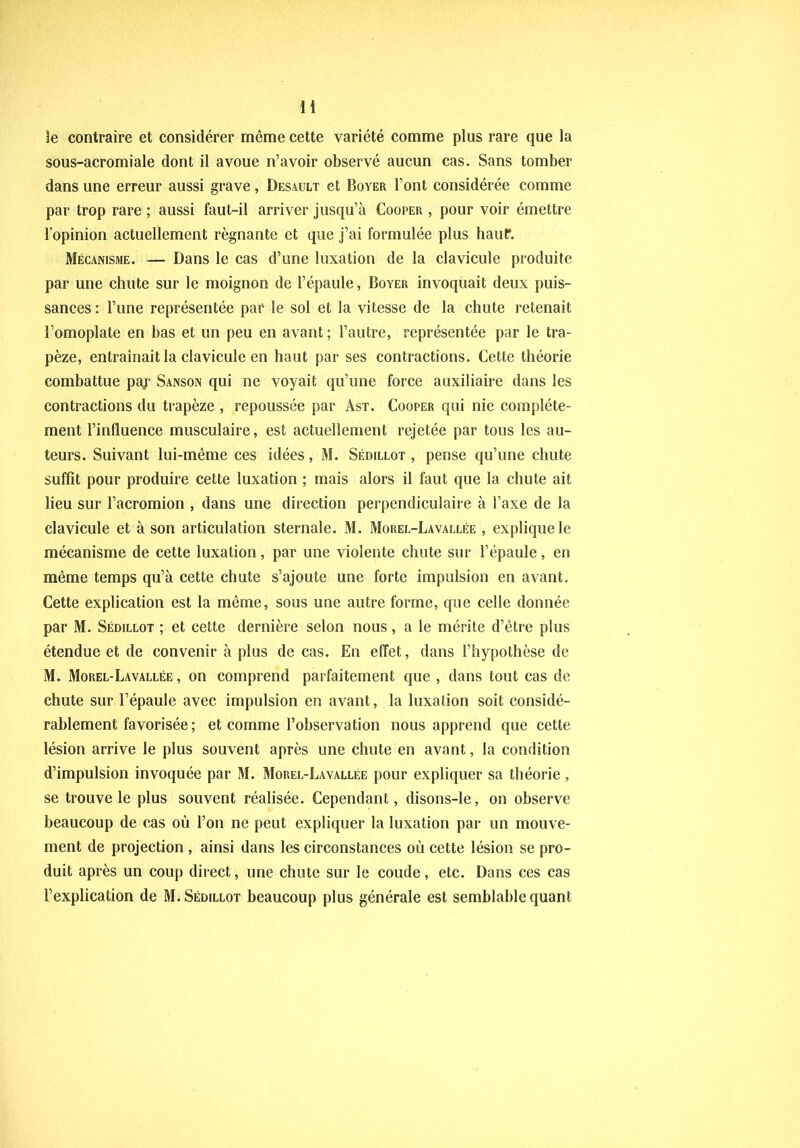 le contraire et considérer même cette variété comme plus rare que la sous-acromiale dont il avoue n’avoir observé aucun cas. Sans tomber dans une erreur aussi grave, Desault et Boyer l’ont considérée comme par trop rare ; aussi faut-il arriver jusqu’à Cooper , pour voir émettre l’opinion actuellement régnante et que j’ai formulée plus haut. Mécanisme. — Dans le cas d’une luxation de la clavicule produite par une chute sur le moignon de l’épaule, Boyer invoquait deux puis- sances : l’une représentée par le sol et la vitesse de la chute retenait l’omoplate en bas et un peu en avant ; l’autre, représentée par le tra- pèze, entraînait la clavicule en haut par ses contractions. Cette théorie combattue pay Sanson qui ne voyait qu’une force auxiliaire dans les contractions du trapèze , repoussée par Ast. Cooper qui nie complète- ment l’influence musculaire, est actuellement rejetée par tous les au- teurs. Suivant lui-même ces idées, M. Sédillot , pense qu’une chute suffit pour produire cette luxation ; mais alors il faut que la chute ait lieu sur l’acromion , dans une direction perpendiculaire à l’axe de la clavicule et à son articulation sternale. M. Morel-Lavallée , explique le mécanisme de cette luxation, par une violente chute sur l’épaule, en même temps qu’à cette chute s’ajoute une forte impulsion en avant. Cette explication est la même, sous une autre forme, que celle donnée par M. Sédillot ; et cette dernière selon nous, a le mérite d’être plus étendue et de convenir à plus de cas. En effet, dans l’hypothèse de M. Morel-Lavallée , on comprend parfaitement que , dans tout cas de chute sur l’épaule avec impulsion en avant, la luxation soit considé- rablement favorisée ; et comme l’observation nous apprend que cette lésion arrive le plus souvent après une chute en avant, la condition d’impulsion invoquée par M. Morel-Lavallée pour expliquer sa théorie , se trouve le plus souvent réalisée. Cependant, disons-le, on observe beaucoup de cas où l’on ne peut expliquer la luxation par un mouve- ment de projection , ainsi dans les circonstances où cette lésion se pro- duit après un coup direct, une chute sur le coude, etc. Dans ces cas l’explication de M. Sédillot beaucoup plus générale est semblable quant