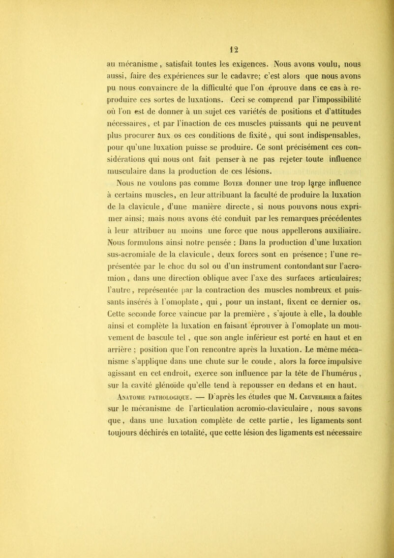 au mécanisme, satisfait toutes les exigences. Nous avons voulu, nous aussi, faire des expériences sur le cadavre; c’est alors que nous avons pu nous convaincre de la difficulté que l’on éprouve dans ce cas à re- produire ces sortes de luxations. Ceci se comprend par l’impossibilité où l’on est de donner à un sujet ces variétés de positions et d’attitudes nécessaires, et par l’inaction de ces muscles puissants qui ne peuvent plus procurer aux os ces conditions de fixité, qui sont indispensables, pour qu’une luxation puisse se produire. Ce sont précisément ces con- sidérations qui nous ont fait penser à ne pas rejeter toute influence musculaire dans la production de ces lésions. Nous ne voulons pas comme Boyer donner une trop l§rge influence à certains muscles, en leur attribuant la faculté de produire la luxation de la clavicule, d’une manière directe, si nous pouvons nous expri- mer ainsi; mais nous avons été conduit parles remarques précédentes à leur attribuer au moins une force que nous appellerons auxiliaire. Nous formulons ainsi notre pensée ; Dans la production d’une luxation sus-acromiale de la clavicule, deux forces sont en présence ; l’une re- présentée par le choc du sol ou d’un instrument contondant sur l’acro- mion, dans une direction oblique avec l’axe des surfaces articulaires; l’autre, représentée par la contraction des muscles nombreux et puis- sants insérés à l’omoplate, qui, pour un instant, fixent ce dernier os. Cette seconde force vaincue par la première , s’ajoute à elle, la double ainsi et complète la luxation en faisant éprouver à l’omoplate un mou- vement de bascule tel, que son angle inférieur est porté en haut et en arrière ; position que l’on rencontre après la luxation. Le même méca- nisme s’applique dans une chute sur le coude, alors la force impulsive agissant en cet endroit, exerce son influence par la tête de l’humérus, sur la cavité glénoïde qu’elle tend à repousser en dedans et en haut. Anatomie pathologique. — D'après les études que M. Cruveilhier a faites sur le mécanisme de l’articulation acromio-claviculaire, nous savons que, dans une luxation complète de cette partie, les ligaments sont toujours déchirés en totalité, que cette lésion des ligaments est nécessaire