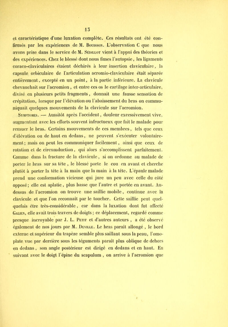 et caractéristique d’une luxation complète. Ces résultats ont été con- firmés par les expériences de M. Bouisson. L’observation C que nous avons prise dans le service de M. Sédillot vient à l’appui des théories et des expériences. Chez le blessé dont nous fîmes l’autopsie, les ligaments coraeo-claviculaires étaient déchirés à leur insertion claviculaire, la capsule orbiculaire de l’articulation acromio-claviculaire était séparée entièrement, excepté en un point, à la partie inférieure. La clavicule chevauchait sur l’acromion , et entre ces os le cartilage inter-articulaire, divisé en plusieurs petits fragments, donnait une fausse sensation de crépitation, lorsque par l’élévation ou l’abaissement du bras on commu- niquait quelques mouvements de la clavicule sur l’acromion. Symptômes. — Aussitôt après l’accident, douleur excessivement vive, augmentant avec les efforts souvent infructueux que fait le malade pour remuer le bras. Certains mouvements de ces membres, tels que ceux d’élévation ou de haut en dedans, ne peuvent s’exécuter volontaire- ment; mais on peut les communiquer facilement, ainsi que ceux de rotation et de circumduction, qui alors s’accomplissent parfaitement. Comme dans la fracture de la clavicule, si on ordonne au malade de porter le bras sur sa tête , le blessé porte le cou en avant et cherche plutôt à porter la tête à la main que la main à la tête. L’épaule malade prend une conformation vicieuse qui jure un peu avec celle du côté opposé ; elle est aplatie , plus basse que l’autre et portée en avant. Au- dessus de l’acromion on trouve une saillie mobile, continue avec la clavicule et que l’on reconnaît par le toucher. Cette saillie peut quel- quefois être très-considérable, car dans la luxation dont fut affecté Galien, elle avait trois travers de doigts ; ce déplacement, regardé comme presque incroyable par J. L. Petit et d’autres auteurs , a été observé également de nos jours par M. Deville. Le bras paraît allongé , le bord externe et supérieur du trapèze semble plus saillant sous la peau, l’omo- plate vue par derrière sous les téguments paraît plus oblique de dehors en dedans, son angle postérieur est dirigé en dedans et en haut. En suivant avec le doigt l’épine du scapulum , on arrive à l’acromion que