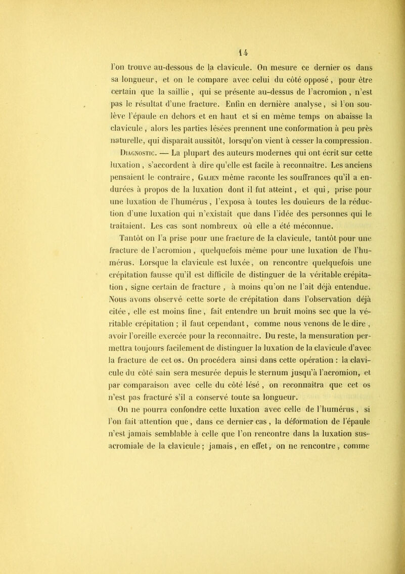 Ton trouve au-dessous de la clavicule. On mesure ce dernier os dans sa longueur, et on le compare avec celui du côté opposé , pour être certain que la saillie, qui se présente au-dessus de l’acromion, n’est pas le résultat d’une fracture. Enfin en dernière analyse, si l’on sou- lève l’épaule en dehors et en haut et si en même temps on abaisse la clavicule , alors les parties lésées prennent une conformation à peu près naturelle, qui disparaît aussitôt, lorsqu’on vient à cesser la compression. Diagnostic. — La plupart des auteurs modernes qui ont écrit sur cette luxation, s’accordent à dire qu’elle est facile à reconnaître. Les anciens pensaient le contraire, Galien même raconte les souffrances qu’il a en- durées à propos de la luxation dont il fut atteint, et qui, prise pour une luxation de l’humérus , l’exposa à toutes les douleurs de la réduc- tion d’une luxation qui n’existait que dans l’idée des personnes qui le traitaient. Les cas sont nombreux où elle a été méconnue. Tantôt on l’a prise pour une fracture de la clavicule, tantôt pour une fracture de l’acromion , quelquefois même pour une luxation de l’hu- mérus. Lorsque la clavicule est luxée, on rencontre quelquefois une crépitation fausse qu’il est difficile de distinguer de la véritable crépita- tion , signe certain de fracture , à moins qu’on ne l’ait déjà entendue. Nous avons observé cette sorte de crépitation dans l’observation déjà citée, elle est moins fine, fait entendre un bruit moins sec que la vé- ritable crépitation ; il faut cependant, comme nous venons de le dire , avoir l’oreille exercée pour la reconnaître. Du reste, la mensuration per- mettra toujours facilement de distinguer la luxation de la clavicule d’avec la fracture de cet os. On procédera ainsi dans cette opération : la clavi- cule du côté sain sera mesurée depuis le sternum jusqu’à l’acromion, et par comparaison avec celle du côté lésé , on reconnaîtra que cet os n’est pas fracturé s’il a conservé toute sa longueur. On ne pourra confondre cette luxation avec celle de l’humérus , si l’on fait attention que, dans ce dernier cas, la déformation de l’épaule n’est jamais semblable à celle que l’on rencontre dans la luxation sus- acromiale de la clavicule; jamais, en effet, on ne rencontre, comme