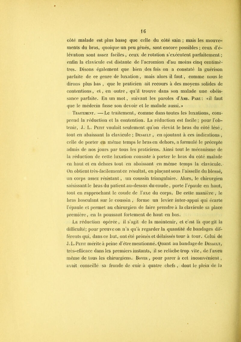 côté malade est plus bassç que celle du côté sain ; mais les mouve- ments du bras, quoique un peu gênés, sont encore possibles ; ceux d’é- lévation sont assez faciles, ceux de rotation s’exécutent parfaitement ; enfin la clavicule est distante de l’acromion d’au moins cinq centimè- tres. Disons également que bien des fois on a constaté la guérison parfaite de ce genre de luxation , mais alors il faut, comme nous le dirons plus bas , que le praticien ait recours à des moyens solides de contentions, et, en outre, qu’il trouve dans son malade une obéis- sance parfaite. En un mot, suivant les paroles d’AMB. Paré: «il faut que le médecin fasse son devoir et le malade aussi.» Traitement. —Le traitement, comme dans toutes les luxations, com- prend la réduction et la contention. La réduction est facile; pour l’ob- tenir, J. L. Petit voulait seulement qu’on élevât le bras du côté lésé, tout en abaissant la clavicule ; Desault , en ajoutant à ces indications , celle de porter en même temps le bras en dehors, a formulé le précepte admis de nos jours par tous les praticiens. Ainsi tout le mécanisme de la réduction de cette luxation consiste à porter le bras du côté malade en haut et en dehors tout en abaissant en même temps la clavicule. On obtient très-facilement ce résultat, en plaçantsous l’aisselle du blessé, un corps assez résistant, un coussin triangulaire. Alors, le chirurgien saisissant le bras du patient au-dessus du coude, porte l’épaule en haut, tout en rapprochant le coude de l’axe du corps. De cette manière , le bras basculant sur le coussin , forme un levier inter-appui qui écarte l’épaule et permet au chirurgien de faire prendre à la clavicule sa place première, en la poussant fortement de haut en bas. La réduction opérée, il s’agit de la maintenir, et c’est là que gît la difficulté; pour preuve on n’a qu’à regarder la quantité de bandages dif- férents qui, dans ce but, ont été prônés et délaissés tour à tour. Celui de J. L. Petit mérite à peine d’être mentionné. Quant au bandage de Desault, très-efficace dans les premiers instants, il se relàcbetrop vite, de l’aveu même de tous les chirurgiens. Boyer , pour parer à cet inconvénient, avait conseillé sa fronde de cuir à quatre chefs , dont le plein de la