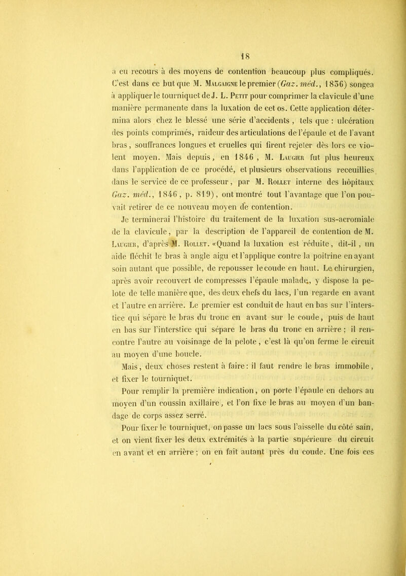 a eu recours à des moyens de contention beaucoup plus compliqués. C’est dans ce but que M. Malgaigne le premier {Gaz. méd., 1836) songea à appliquer le tourniquet de J. L. Petit pour comprimer la clavicule d’une manière permanente dans la luxation de cet os. Cette application déter- mina alors chez le blessé une série d’accidents , tels que : ulcération des points comprimés, raideur des articulations de l’épaule et de l'avant bras, souffrances longues et cruelles qui firent rejeter dès lors ce vio- lent moyen. Mais depuis, en 1846, M. Laugier fut plus heureux dans l’application de ce procédé, et plusieurs observations receuillies dans le service de ce professeur, par M. Rollet interne des hôpitaux Gaz. méd., 1846, p. 819), ont montré tout l’avantage que l’on pou- vait retirer de ce nouveau moyen de contention. Je terminerai l’histoire du traitement de la luxation sus-acromiale de la clavicule, par la description de l’appareil de contention de M. Laugier, d’après M. Rollet. «Quand la luxation est réduite, dit-il , un aide fléchit le bras à angle aigu et l’applique contre la poitrine en ayant soin autant que possible, de repousser lecoude en haut. Le chirurgien, après avoir recouvert de compresses l’épaule malade, y dispose la pe- lote de telle manière que, des deux chefs du lacs, l’un regarde en avant et l’autre en arrière. Le premier est conduit de haut en bas sur l’inters- tice qui sépare le bras du tronc en avant sur le coude, puis de haut en bas sur l’interstice qui sépare le bras du tronc en arrière ; il ren- contre l’autre au voisinage de la pelote, c’est là qu’on ferme le circuit au moyen d’une boucle. Mais, deux choses restent à faire: il faut rendre le bras immobile, et fixer le tourniquet. Pour remplir la première indication, on porte l’épaule en dehors au moyen d’un coussin axillaire, et l’on fixe le bras au moyen d’un ban- dage de corps assez serré. Pour fixer le tourniquet, on passe un lacs sous Faisselle du côté sain, et on vient fixer les deux extrémités à la partie supérieure du circuit en avant et en arrière ; on en fait autant près du coude. Une fois ces