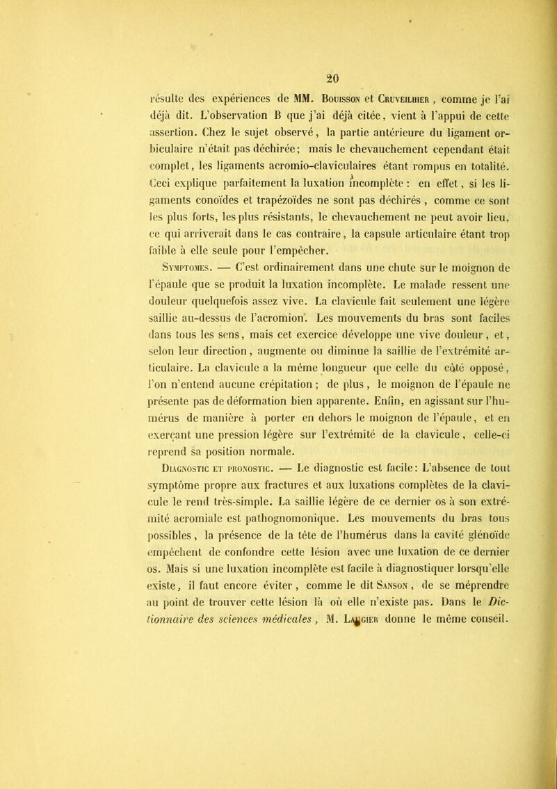 résulte des expériences de MM. Bouisson et Cruveilhier , comme je l’ai déjà dit. L’observation B que j’ai déjà citée, vient à l’appui de cette assertion. Chez le sujet observé, la partie antérieure du ligament or* biculaire n’était pas déchirée; mais le chevauchement cependant était complet, les ligaments acromio-claviculaires étant rompus en totalité. Ceci explique parfaitement la luxation incomplète : en effet, si les li- gaments conoïdes et trapézoïdes ne sont pas déchirés , comme ce sont les plus forts, les plus résistants, le chevauchement ne peut avoir lieu, ce qui arriverait dans le cas contraire, la capsule articulaire étant trop faible à elle seule pour l’empêcher. Symptômes. — C’est ordinairement dans une chute sur le moignon de l’épaule que se produit la luxation incomplète. Le malade ressent une douleur quelquefois assez vive. La clavicule fait seulement une légère saillie au-dessus de l’acromion. Les mouvements du bras sont faciles dans tous les sens, mais cet exercice développe une vive douleur, et, selon leur direction, augmente ou diminue la saillie de l’extrémité ar- ticulaire. La clavicule a la même longueur que celle du coté opposé, l’on n’entend aucune crépitation ; de plus, le moignon de l’épaule ne présente pas de déformation bien apparente. Enfin, en agissant sur l’hu- mérus de manière à porter en dehors le moignon de l’épaule, et en exerçant une pression légère sur l’extrémité de la clavicule, celle-ci reprend sa position normale. Diagnostic et pronostic. — Le diagnostic est facile: L’absence de tout symptôme propre aux fractures et aux luxations complètes de la clavi- cule le rend très-simple. La saillie légère de ce dernier os à son extré- mité acromiale est pathognomonique. Les mouvements du bras tous possibles , la présence de la tête de l’humérus dans la cavité glénoïde empêchent de confondre cette lésion avec une luxation de ce dernier os. Mais si une luxation incomplète est facile à diagnostiquer lorsqu’elle existe, il faut encore éviter , comme le dit Sanson , de se méprendre au point de trouver cette lésion là où elle n’existe pas. Dans le Dic- tionnaire des sciences médicales, M. Laugier donne le même conseil.