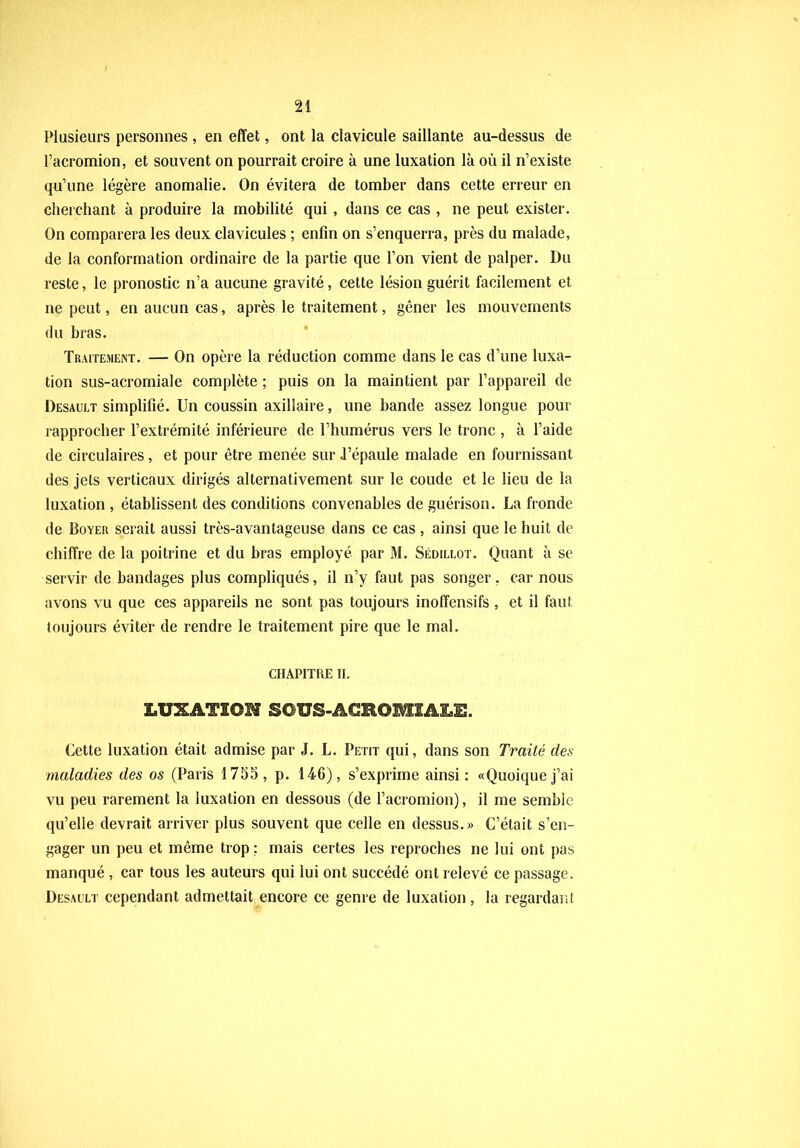 Plusieurs personnes , en effet, ont la clavicule saillante au-dessus de Pacromion, et souvent on pourrait croire à une luxation là où il n’existe qu’une légère anomalie. On évitera de tomber dans cette erreur en cherchant à produire la mobilité qui , dans ce cas , ne peut exister. On comparera les deux clavicules ; enfin on s’enquerra, près du malade, de la conformation ordinaire de la partie que l’on vient de palper. Du reste, le pronostic n’a aucune gravité, cette lésion guérit facilement et ne peut, en aucun cas, après le traitement, gêner les mouvements du bras. Traitement. — On opère la réduction comme dans le cas d’une luxa- tion sus-acromiale complète ; puis on la maintient par l’appareil de Desault simplifié. Un coussin axillaire, une bande assez longue pour rapprocher l’extrémité inférieure de l’humérus vers le tronc , à l’aide de circulaires, et pour être menée sur l’épaule malade en fournissant des jets verticaux dirigés alternativement sur le coude et le lieu de la luxation , établissent des conditions convenables de guérison. La fronde de Boyer serait aussi très-avantageuse dans ce cas , ainsi que le huit de chiffre de la poitrine et du bras employé par M. Sédillot. Quant à se servir de bandages plus compliqués, il n’y faut pas songer, car nous avons vu que ces appareils ne sont pas toujours inoffensifs , et il faut toujours éviter de rendre le traitement pire que le mal. CHAPITRE II. LUXATION SOUS-ACROMIALE. Cette luxation était admise par J. L. Petit qui, dans son Traité des maladies des os (Paris 1785, p. 146), s’exprime ainsi : «Quoique j’ai vu peu rarement la luxation en dessous (de l’acromion), il me semble qu’elle devrait arriver plus souvent que celle en dessus.» C’était s’en- gager un peu et même trop: mais certes les reproches ne lui ont pas manqué , car tous les auteurs qui lui ont succédé ont relevé ce passage. Desault cependant admettait encore ce genre de luxation, la regardant