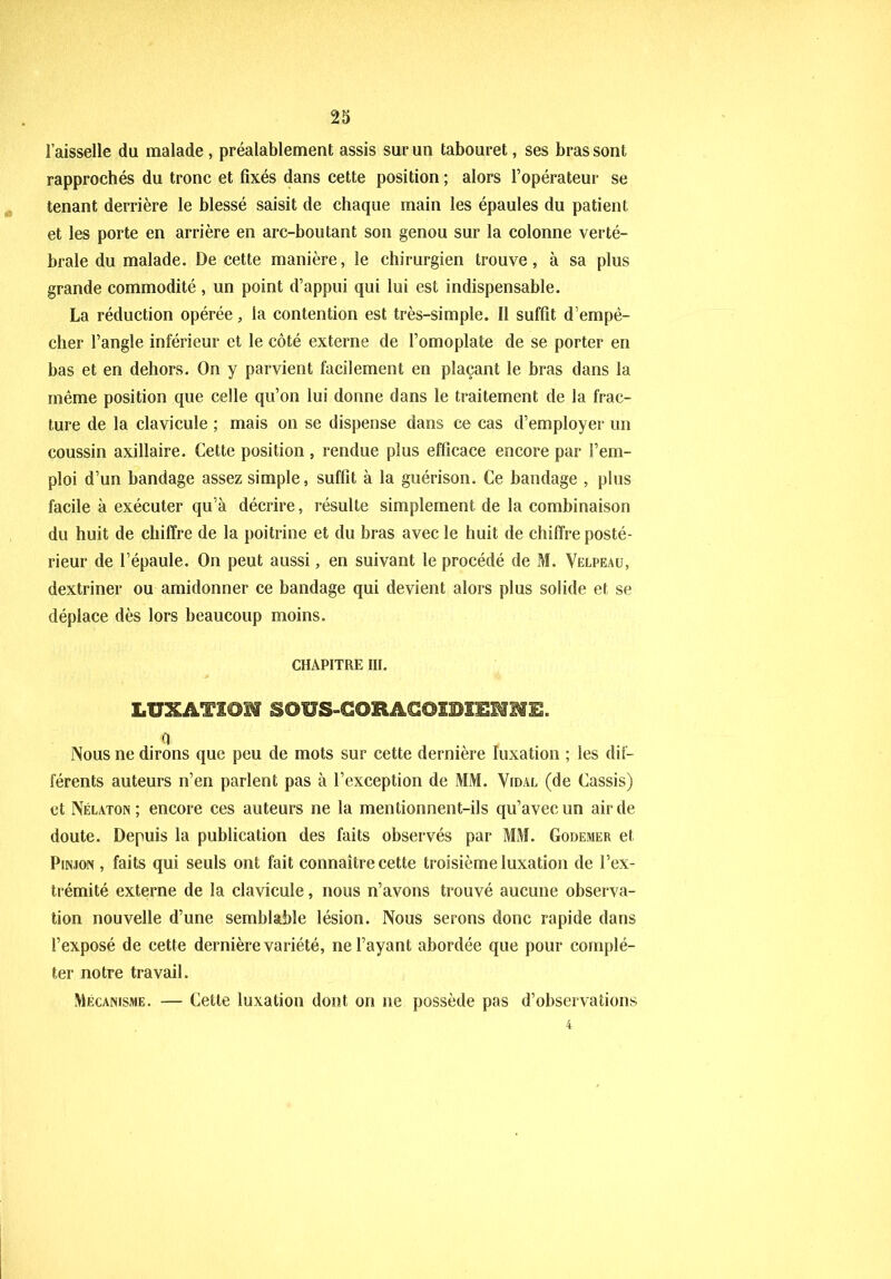 l’aisselle du malade , préalablement assis sur un tabouret, ses bras sont rapprochés du tronc et fixés dans cette position ; alors l’opérateur se tenant derrière le blessé saisit de chaque main les épaules du patient et les porte en arrière en arc-boutant son genou sur la colonne verté- brale du malade. De cette manière, le chirurgien trouve, à sa plus grande commodité , un point d’appui qui lui est indispensable. La réduction opérée, la contention est très-simple. Il suffit d’empê- cher l’angle inférieur et le côté externe de l’omoplate de se porter en bas et en dehors. On y parvient facilement en plaçant le bras dans la même position que celle qu’on lui donne dans le traitement de la frac- ture de la clavicule ; mais on se dispense dans ce cas d’employer un coussin axillaire. Cette position , rendue plus efficace encore par l’em- ploi d’un bandage assez simple, suffit à la guérison. Ce bandage , plus facile à exécuter qu’à décrire, résulte simplement de la combinaison du huit de chiffre de la poitrine et du bras avec le huit de chiffre posté- rieur de l’épaule. On peut aussi, en suivant le procédé de M. Velpeau, dextriner ou amidonner ce bandage qui devient alors plus solide et se déplace dès lors beaucoup moins. CHAPITRE III. LUXATIOM SOUS-C0HACCIIBIEMME. fl Nous ne dirons que peu de mots sur cette dernière luxation ; les dif- férents auteurs n’en parlent pas à l’exception de MM. Vidal (de Cassis) et Nélaton; encore ces auteurs ne la mentionnent-ils qu’avec un air de doute. Depuis la publication des faits observés par MM. Godemer et Pinjon , faits qui seuls ont fait connaître cette troisième luxation de l’ex- trémité externe de la clavicule, nous n’avons trouvé aucune observa- tion nouvelle d’une semblable lésion. Nous serons donc rapide dans l’exposé de cette dernière variété, ne l’ayant abordée que pour complé- ter notre travail. Mécanisme. — Cette luxation dont on ne possède pas d’observations 4