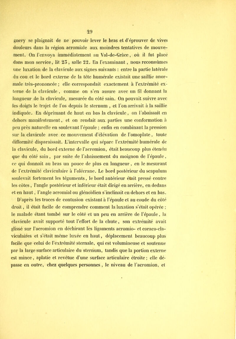 gnery se plaignait de ne pouvoir lever le bras et d’éprouver de vives douleurs dans la région acromiale aux moindres tentatives de mouve- ment. On l’envoya immédiatement au Val-de-Gràce, où il fut placé dans mon service, lit 23 , salle 22. En l’examinant, nous reconnûmes une luxation de la clavicule aux signes suivants : entre la partie latérale du cou et le bord externe de la tête humérale existait une saillie anor- male très-prononcée ; elle correspondait exactement à l’extrémité ex- terne de la clavicule , comme on s’en assure avec un fil donnant la longueur de la clavicule, mesurée du côté sain. On pouvait suivre avec les doigts le trajet de l’os depuis le sternum , et l’on arrivait à la saillie indiquée. En déprimant de haut en bas la clavicule, on l’abaissait en dehors manifestement, et on rendait aux parties une conformation à peu près naturelle en soulevant l’épaule ; enfin en combinant la pression sur la clavicule avec ce mouvement d’élévation de l’omoplate, toute difformité disparaissait. L’intervalle qui sépare l’extrémité humérale de la clavicule, du bord externe del’acromion, était beaucoup plus étendu que du côté sain, par suite de l’abaissement du moignon de l’épaule, ce qui donnait au bras un pouce de plus en longueur, en le mesurant de l’extrémité claviculaire à l’olécrane. Le bord postérieur du scapulum soulevait fortement les téguments, le bord antérieur était pressé contre les côtes, l’angle postérieur et inférieur était dirigé en arrière, en dedans et en haut, l’angle acromial ou glénoïdien s’inclinait en dehors et en bas. D’après les traces de contusion existant à l’épaule et au coude du côté droit, il était facile de comprendre comment la luxation s’était opérée ; le malade étant tombé sur le côté et un peu en arrière de l’épaule, la clavicule avait supporté tout l’effort de la chute, son extrémité avait glissé sur l’acromion en déchirant les ligaments acromio- et coraco-cla- viculaires et s’était même luxée en haut, déplacement beaucoup plus facile que celui de l’extrémité sternale, qui est volumineuse et soutenue par la large surface articulaire du sternum, tandis que la portion externe est mince, aplatie et revêtue d’une surface articulaire étroite; elle dé- passe en outre, chez quelques personnes, le niveau de l’acromion, et