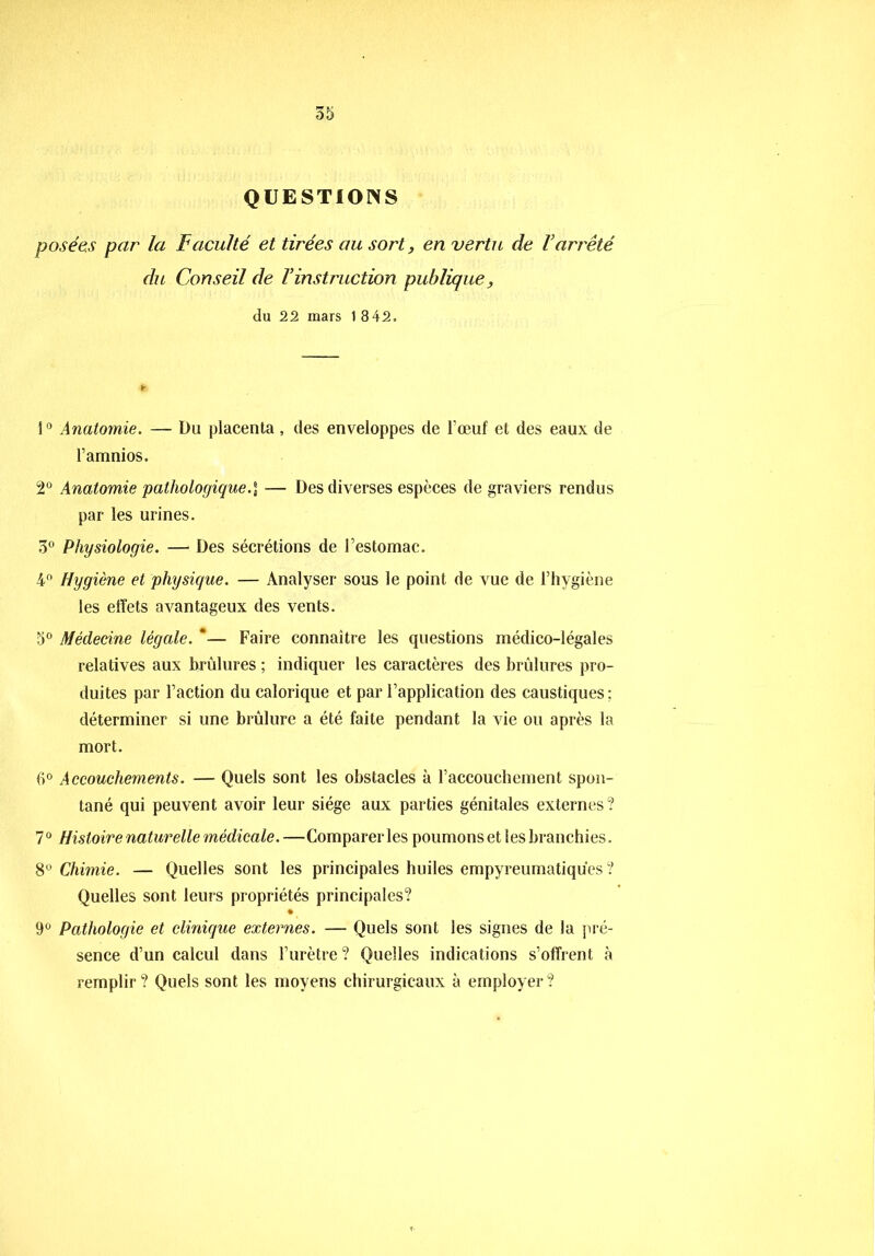 QUESTIONS posées par la Faculté et tirées au sort, en vertu de Varrêté du Conseil de Vinstruction publique, du 22 mars 1 8 42. i° Anatomie. — Du placenta, des enveloppes de l’œuf et des eaux de l’amnios. 2° Anatomie pathologique— Des diverses espèces de graviers rendus par les urines. 3° Physiologie. — Des sécrétions de l’estomac. 4° Hygiène et physique. — Analyser sous le point de vue de l’hygiène les effets avantageux des vents. 5° Médecine légale. *— Faire connaître les questions médico-légales relatives aux brûlures ; indiquer les caractères des brûlures pro- duites par l’action du calorique et par l’application des caustiques : déterminer si une brûlure a été faite pendant la vie ou après la mort. 6° Accouchements. — Quels sont les obstacles à raccouchement spon- tané qui peuvent avoir leur siège aux parties génitales externes? 7° Histoire naturelle médicale. —Comparer les poumons et les branchies. 8° Chimie. — Quelles sont les principales huiles empyreumatiqu'es ? Quelles sont leurs propriétés principales? ♦ 9° Pathologie et clinique externes. — Quels sont les signes de la pré- sence d’un calcul dans l’urètre ? Quelles indications s’offrent à remplir ? Quels sont les moyens chirurgicaux à employer ?