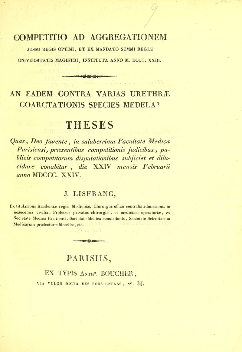 COMPETITIO AD AGGREGATIONEM JUSSU REGIS OPTIMI, ET EX MANDATO SUMMI REGIiE UNIVERSITATIS MAGISTRI, INSTITUTA ANNO M. DCCG. XXIII. «ea-- AN EADEM CONTRA VARIAS URETHRAS COARCTATIONIS SPECIES MEDELA? THESES Quas, Deo favente, in saluberrima Facultate Medica Parisiensi, praesentibus competitionis judicibus , pu- blicis competitorum disputationibus subjiciet et dilu- culare conabitur , die XXIV mensis Februarii anno MDCCC. XXIV. J. LISFRANC, E* titularibus Academi® regiae Medicinae, Chirurgus officii centralis admissionis in nosocomia civilia , Professor privatus chirurgi® , et medicina; operatori® , ex Societale Medica Parisiensi, Societate Medica aemulationis, Societate Scientiarum Med icarum praefecturae Mosella;, ctc. PARISIIS, EX. TYPIS Anth'. BOUCHER, VIA VULGO DICTA DES BONS—ENFANS , N°. 3l\.