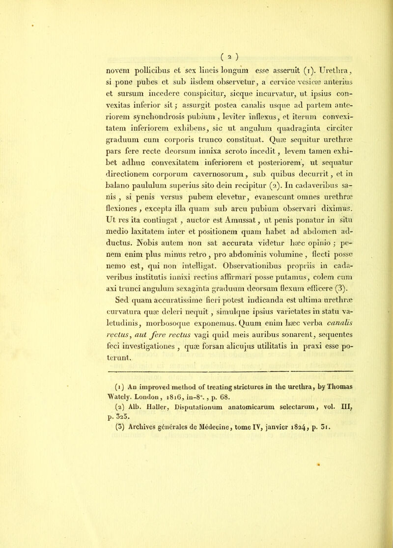 (a) novem pollicibus ct sex lineis longum esse asseruit (i). Urethra, si pone pubes et sub iisdem observetur, a cervice vesicae anterius et sursum incedere conspicitur, sicque incurvatur, ut ipsius con- vexitas inferior sit; assurgit postea canalis usque ad partem ante- riorem synchondrosis pubium , leviter inflexus, et iterum convexi- tatem inferiorem exhibens, sic ut angulum quadraginta circiter graduum cum corporis trunco constituat. Quoe sequitur urethrae pars fere recte deorsum innixa scroto incedit, levem tamen exhi- bet adhuc convexitatem inferiorem et posteriorem, ut sequatur directionem corporum cavernosorum, sui) quibus decurrit, et in balano paululum superius sito dein recipitur (2). In cadaveribus sa- nis , si penis versus pubem elevetur, evanescunt omnes urethrae flexiones , excepta illa quam sub arcu pubium observari diximus. Ut res ita contingat , auctor est Amussat, ut penis ponatur in situ medio laxitatem inter et positionem quam habet ad abdomen ad- ductus. Nobis autem non sat accurata videtur haec opinio ; pe- nem enim plus minus retro , pro abdominis volumine , flecti posse nemo est, qui non inlelligat. Observationibus propriis in cada- veribus institutis innixi rectius affirmari posse putamus, colem cum axi trunci angulum sexaginla graduum deorsum flexum efficere (3). Sed quam accuratissime fieri potest indicanda est ultima urethrae curvatura quae deleri nequit, simuique ipsius varietates in statu va- letudinis, morbosoque exponemus. Quum enim liaec verba canalis vectus, aut fere rectus vagi quid meis auribus sonarent, sequentes feci investigationes , quae forsan alicujus utilitatis in praxi esse po- terunt. (1) An improved method of treating stricturos in the urethra, by Thomas Wately. London, 1816, in-8., p. 68. (2) Alb. flaller, Disputationum anatomicarum selectarum, vol. III, p. 325. (3) Archives gdn^rales de M^decine, tome IV, janvier 1824, p. 5i.