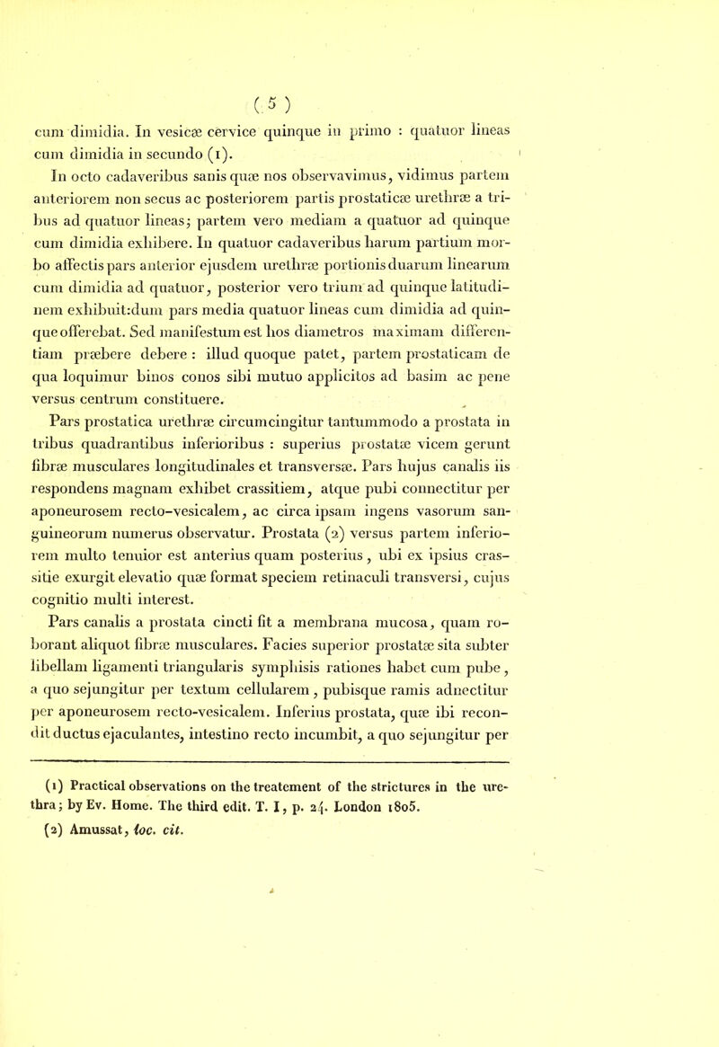 cum dimidia in secundo (i). In octo cadaveribus sanis quae nos observavimus, vidimus partem anteriorem non secus ac posteriorem partis prostaticae urethrae a tri- bus ad quatuor lineas; partem vero mediam a quatuor ad quinque cum dimidia exhibere. In quatuor cadaveribus harum partium mor- bo affectis pars anterior ejusdem urethrae portionis duarum linearum cum dimidia ad quatuor, posterior vero trium ad quinque latitudi- nem exhibuit:dum pars media quatuor lineas cum dimidia ad quin- que offerebat. Sed manifestum est hos diametros maximam differen- tiam praebere debere : illud quoque patet, partem prostaticam de qua loquimur binos conos sibi mutuo applicitos ad basim ac pene versus centrum constituere. Pars prostatica urethrae circumcingitur tantummodo a prostata in Iribus quadrantibus inferioribus : superius prostatae vicem gerunt fibrae musculares longitudinales et transversae. Pars hujus canalis iis respondens magnam exhibet crassitiem, atque pubi connectitur per aponeurosem recto-vesicalem, ac circa ipsam ingens vasorum san- guineorum numerus observatur. Prostata (2) versus partem inferio- rem multo tenuior est anterius quam posterius, ubi ex ipsius cras- sitie exurgit elevatio quae format speciem retinaculi transversi, cujus cognitio multi interest. Pars canalis a prostata cincti fit a membrana mucosa, quam ro- borant aliquot fibrae musculares. Facies superior prostatae sita subter libellam ligamenti triangularis symphisis rationes habet cum pube, a quo sejungitur per textum cellularem, pubisque ramis adnectitur per aponeurosem recto-vesicalem. Inferius prostata, quae ibi recon- dit ductus ejaculantes, intestino recto incumbit, a quo sejungitur per (1) Practical observations on the treatement of the strictures in the ure- thra; by Ev. Home. The third edit. T. I, p. 24. London i8o5. (2) Amussat, ioc. cit.