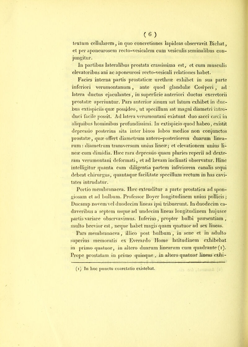 textum cellularem, in quo concretiones lapideas observavit Bicliat, et per aponeurosem recto-vesicalem cum vesiculis seminalibus con- jungitur. In partibus lateralibus prostata crassissima est, et cum musculis elevatoribus ani ac aponeurosi recto-vesicali relationes liabet. Facies interna partis prostaticae urethrae exhibet in sua parte inferiori verumontanum, ante quod glandulae Gowperi , ad latera ductus ejaculantes, in superficie anteriori ductus excretorii prostatae aperiuntur. Pars anterior sinum sat latum exhibet in duo- bus extispiciis quae possideo, ut specillum sat magni diametri intro- duci facile possit. Ad latera verumontani existunt duo sacci caeci in aliquibus hominibus profundissimi. In extispicio quod liabco, existit depressio posterius sita inter binos lobos medios non conjunctos prostatae, quae offert diametrum antero-posteriorem duarum linea- rum: diametrum transversum unius lineae,- et elevationem unius li- neae cum dimidia. Haec rara depressio quam pluries reperii ad dexte- ram verumontani deformati, et ad laevam inclinati observatur. Hinc intelligitur quanta cum diligentia partem inferiorem canalis sequi debeat chirurgus, quantaque facilitate specillum rectum in has cavi- tates intrudatur. Portio membranacea. Haec extenditur a parte prostatica ad spon- giosam et ad bulbum. Professor Boyer longitudinem unius pollicis,- Ducamp novem vel duodecim lineas ipsi tribuerunt. In duodecim ca- daveribus a septem usque ad undecim lineas longitudinem hujusce partis variare observavimus. Inferius, propter bulbi praesentiam , multo brevior est, neque habet magis quam quatuor ad sex lineas. Pars membranacea , illico post bulbum , in sene et in adulto superius memoratis ex Everardo Home latitudinem exhibebat in primo quatuor, in altero duarum linearum cum quadrante (i). Prope prostatam in primo quinque , in altero quatuor lineas exhi- (1) In lioe puncto coarctatio existebat.